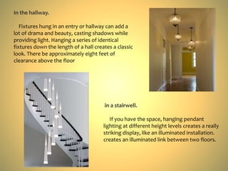 In the hallway.
Fixtures hung in an entry or hallway can add a
lot of drama and beauty, casting shadows while
providing light. Hanging a series of identical
fixtures down the length of a hall creates a classic
look. There be approximately eight feet of
clearance above the floor
in a stairwell.
If you have the space, hanging pendant
lighting at different height levels creates a really
striking display, like an illuminated installation.
creates an illuminated link between two floors.
 