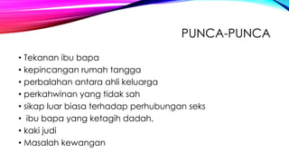 PUNCA-PUNCA
• Tekanan ibu bapa
• kepincangan rumah tangga
• perbalahan antara ahli keluarga
• perkahwinan yang tidak sah
• sikap luar biasa terhadap perhubungan seks
• ibu bapa yang ketagih dadah,
• kaki judi
• Masalah kewangan

 