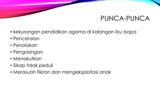 PUNCA-PUNCA
• kekurangan pendidikan agama di kalangan ibu bapa
• Penceraian
• Penolakan
• Pengasingan
• Menakutkan
• Sikap tidak peduli
• Merasuah fikiran dan mengeksploitasi anak

 