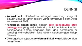 DEFINISI
• Kanak-kanak didefinisikan sebagai seseorang yang di
bawah umur 18 tahun seperti yang termaktub dalam Akta
Kanak-Kanak 2001.
• Penderaan kanak-kanak adalah satu pencabulan atau
pelanggaran yang serius terhadap hak kanak-kanak untuk
berkembang dalam keadaan sihat dan bermaruah di
samping menyebabkan risiko dalam kelangsungan hidup
mereka.
• Dikategorikan kepada penderaan fizikal, emosi,seksual dan
pengabaian.

 