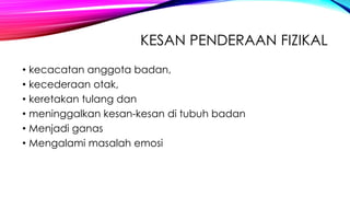 KESAN PENDERAAN FIZIKAL
• kecacatan anggota badan,
• kecederaan otak,
• keretakan tulang dan
• meninggalkan kesan-kesan di tubuh badan
• Menjadi ganas
• Mengalami masalah emosi

 