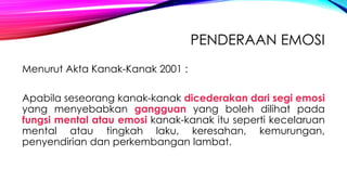 PENDERAAN EMOSI
Menurut Akta Kanak-Kanak 2001 :
Apabila seseorang kanak-kanak dicederakan dari segi emosi
yang menyebabkan gangguan yang boleh dilihat pada
fungsi mental atau emosi kanak-kanak itu seperti kecelaruan
mental atau tingkah laku, keresahan, kemurungan,
penyendirian dan perkembangan lambat.

 