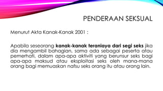 PENDERAAN SEKSUAL
Menurut Akta Kanak-Kanak 2001 :
Apabila seseorang kanak-kanak teraniaya dari segi seks jika
dia mengambil bahagian, sama ada sebagai peserta atau
pemerhati, dalam apa-apa aktiviti yang berunsur seks bagi
apa-apa maksud atau eksploitasi seks oleh mana-mana
orang bagi memuaskan nafsu seks orang itu atau orang lain.

 