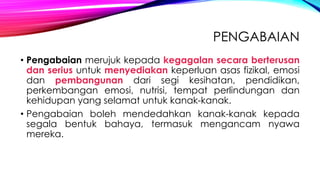 PENGABAIAN
• Pengabaian merujuk kepada kegagalan secara berterusan
dan serius untuk menyediakan keperluan asas fizikal, emosi
dan pembangunan dari segi kesihatan, pendidikan,
perkembangan emosi, nutrisi, tempat perlindungan dan
kehidupan yang selamat untuk kanak-kanak.
• Pengabaian boleh mendedahkan kanak-kanak kepada
segala bentuk bahaya, termasuk mengancam nyawa
mereka.

 