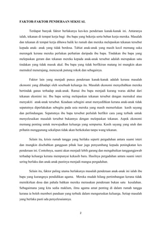 FAKTOR-FAKTOR PENDERAAN SEKSUAL

       Terdapat banyak faktor berlakunya kes-kes penderaan kanak-kanak ini. Antaranya
ialah, tekanan di tempat kerja bagi ibu bapa yang bekerja serta beban kerja mereka. Masalah
dan tekanan di tempat kerja dibawa balik ke rumah dan mereka melepaskan tekanan tersebut
kepada anak- anak yang tidak berdosa. Tabiat anak-anak yang masih kecil memang suka
merengek kerana mereka perlukan perhatian daripada ibu bapa. Tindakan ibu bapa yang
melepaskan geram dan tekanan mereka kepada anak-anak tersebut adalah merupakan satu
tindakan yang tidak masuk akal. Ibu bapa yang tidak berfikiran matang ini mungkin akan
memukul menerajang, mencucuk putung rokok dan sebagainya.

       Faktor lain yang menjadi punca penderaan kanak-kanak adalah kerana masalah
ekonomi yang dihadapi oleh sesebuah keluarga itu. Masalah ekonomi menyebabkan mereka
bertindak ganas terhadap anak-anak. Ramai ibu bapa menjadi kurang waras akibat dari
tekanan ekonimi ini. Ibu bapa sering melepaskan tekanan tersebut dengan memukul atau
menyakiti anak-anak tersebut. Keadaan sebegini amat menyedihkan kerana anak-anak tidak
sepatutnya diperlakukan sebegitu pada usia mereka yang masih memerlukan kasih sayang
dan perlindungan. Sepatutnya ibu bapa tersebut perlulah berfikir cara yang terbaik untuk
menyelesaikan masalah tersebut bukannya dengan melepaskan tekanan. Aspek ekonomi
memang penting untuk mewujudkan keluarga yang sempurna. Kasih sayang yang utuh dan
prihatin menggunung sekalipun tidak akan berkekalan tanpa wang tekanan.

       Selain itu, krisis rumah tangga yang berlaku seperti pergaduhan antara suami isteri
dan mungkin disebabkan gangguan pihak luar juga penyumbang kepada peningkatan kes
penderaan ini. Contohnya, suami akan menjadi lebih garang dan mengabaikan tanggungjawab
terhadap keluarga kerana mempunyai kekasih baru. Hasilnya pergaduhan antara suami isteri
sering berlaku dan anak-anak pastinya menjadi mangsa pergaduhan.

       Selain itu, faktor paling utama berlakunya masalah penderaan anak-anak ini ialah ibu
bapa yang kurangnya pendidikan agama. Mereka mudah hilang pertimbangan kerana tidak
memikirkan dosa dan pahala bahkan mereka merasakan penderaan bukan satu kesalahan.
Sebagaimana yang kita sedia maklum, ilmu agama amat penting di dalam rumah tangga
kerana ia boleh memberi panduan yang terbaik dalam menguruskan keluarga. Setiap masalah
yang berlaku pasti ada penyelesaiannya.



                                            2
 