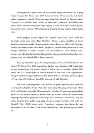 Insiden penderaan kanak-kanak ini telah berlaku dengan melibatkan kes-kes yang
sangat menyayat hati. Pada Januari 2004, Harirawati Saridi, 10 tahun ditemui mati ketika
dalam perjalanan ke sekolah. Beliau dipercayai dirogol dan dibunuh di Kampung Ratau,
Menggatal, Kota Kinabalu, Sabah. Selepas itu, seorang lagi kanak-kanak, Nurul Huda Abdul
Ghani ditemui dalam keadaan lemah selepas dicekik, dirogol dan diliwat di sebuah pondok
keselamatan stesen janakuasa TNB di Kampung Rekajang, Tanjung Kupang, Gelang Patah,
Johor.

         Ramai pengkaji melihat tingkah laku mendera kanak-kanak adalah rumit dan
kompleks kerana sukar untuk diberi klasifikasi. Adakah ia perlu diletakkan di bawah
kemalangan, penyakit atau kecederaan yang disengajakan. Penderaan sahaja boleh ditafsirkan
sebagai mencederakan tubuh kanak-kanak, memperkosa, memaksa kanak-kanak bawah umur
bekerja, membenarkan mereka mengemis dan mendedahkannya kepada bahaya moral.
Pendera juga tidak dihadkan kepada ibu bapa malah penjaga, pembantu rumah, saudara-mara,
jiran atau guru juga boleh disabitkan dengan penderaan.

         Kes yang dilaporkan kepada Polis Diraja Malaysia, Bukit Aman, Kuala Lumpur dari
tahun 2000 hingga Ogos 2006 menunjukkan kes-kes yang dilaporkan tidak tinggi tetapi
memperlihatkan aliran yang semakin meningkat. Tahun 2000, ia melibatkan 146 kes, 2001
(150), 2002 (123) dan bilangan kes menurun kepada 119 pada tahun 2003. Bagaimanapun,
bilangan tersebut meningkat pada tahun 2004 dengan 148 kes seterusnya menokok kepada
189 pada tahun 2005. Sehingga Ogos 2006, sebanyak 108 telah dilaporkan.

         Dari tahun 2000 hingga Ogos 2006, bilangan kes yang dilaporkan adalah turun-naik
dan bergantung kepada pelbagai sebab tetapi beban yang ditanggung oleh mangsa adalah
lebih membebankan. Masyarakat Malaysia pada hari ini sedang berhadapan dengan perlakuan
penderaan yang semakin meningkat. Kanak-kanak yang berumur 6 hingga 17 tahun terdedah
kepada pelbagai bentuk penganiayaan khususnya emosi dan mental. Amat menarik bagi kita
untuk mengenal profil pelaku yang kerap dikaitkan dengan penderaan kanak-kanak ini.
Khadijah Alavi (2005) dalam artikel "Memahami penderaan kanak-kanak ke arah
pemantapan Akta Kanak-kanak 2001" memberikan beberapa faktor yang mempengaruhi kes
ini.




                                             3
 