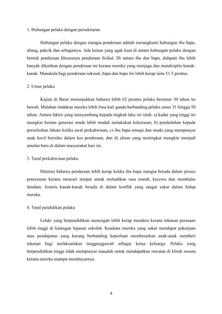 1. Hubungan pelaku dengan persekitaran

       Hubungan pelaku dengan mangsa penderaan adalah merangkumi hubungan ibu bapa,
abang, pakcik dan sebagainya. Ada kaitan yang agak kuat di antara hubungan pelaku dengan
bentuk penderaan khususnya penderaan fizikal. Di antara ibu dan bapa, didapati ibu lebih
banyak dikaitkan dengan penderaan ini kerana mereka yang menjaga dan mendisiplin kanak-
kanak. Manakala bagi penderaan seksual, bapa dan bapa tiri lebih kerap iaitu 51.5 peratus.

2. Umur pelaku

       Kajian di Barat menunjukkan bahawa lebih 62 peratus pelaku berumur 30 tahun ke
bawah. Malahan tindakan mereka lebih lima kali ganda berbanding pelaku umur 31 hingga 50
tahun. Antara faktor yang menyumbang kepada tingkah laku ini ialah: a) kadar yang tinggi ini
mungkin kerana generasi muda lebih mudah melakukan kekerasan, b) pendedahan kepada
perselisihan faham ketika awal perkahwinan, c) ibu bapa remaja dan muda yang mempunyai
anak kecil berisiko dalam kes penderaan, dan d) aliran yang meningkat mungkin menjadi
amalan baru di dalam masyarakat hari ini.

3. Taraf perkahwinan pelaku

       Ditemui bahawa penderaan lebih kerap ketika ibu bapa mangsa berada dalam proses
penceraian kerana mencari tempat untuk meluahkan rasa marah, kecewa dan membalas
dendam. Justeru kanak-kanak berada di dalam konflik yang sangat sukar dalam hidup
mereka.

4. Taraf pendidikan pelaku

       Lelaki yang berpendidikan menengah lebih kerap mendera kerana tekanan perasaan
lebih tinggi di kalangan lepasan sekolah. Keadaan mereka yang sukar mendapat pekerjaan
atau pendapatan yang kurang berbanding keperluan membesarkan anak-anak memberi
tekanan bagi melaksanakan tanggungjawab sebagai ketua keluarga. Pelaku yang
berpendidikan tinggi tidak mempunyai masalah untuk mendapatkan rawatan di klinik swasta
kerana mereka mampu membayarnya.




                                              4
 