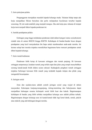 5. Jenis pekerjaan pelaku

       Pengangguran merupakan masalah kepada keluarga muda. Tekanan hidup tanpa ada
kerja menjadikan fikiran bercelaru dan perlu melepaskan kecelaruan tersebut kepada
seseorang. Di sini anak-anaklah yang menjadi mangsa. Jika ada kerja pun, tekanan di tempat
kerja turut menjadi faktor kepada penderaan ini.

6. Jumlah pendapatan pelaku

       Golongan yang tinggi melakukan penderaan ialah dalam kategori status sosioekonomi
rendah iaitu di antara RM350 hingga RM750. Kehidupan di bandar-bandar besar dengan
pendapatan yang kecil menyukarkan ibu bapa untuk membesarkan anak-anak mereka. Ini
kerana setiap hari mereka terpaksa memikirkan bagaimana harus mencari pendapatan untuk
diberi kepada keluarga.

7. Jenis rumah kediaman

       Penderaan lebih kerap di kawasan setinggan dan rumah panjang. Di kawasan
setinggan umpamanya, keadaan rumah yang terlalu rapat dan jalan yang sempit menyebabkan
seorang kanak-kanak boleh didera secara seksual. Kadangkala penghuni rumah setinggan
terpaksa berkongsi kawasan bilik mandi yang terdedah kepada intipan dan pihak yang
mengambil kesempatan.

8. Jaringan sosial

       Jiran dan saudara-mara adalah contoh jaringan sosial yang wujud di dalam
masyarakat. Kekerapan kunjung-mengunjung, tolong-menolong dan bekerjasama dapat
menjadikan hubungan sesama kelompok sosial lebih kuat dan kukuh. Bagaimanapun
kehidupan di bandar yang lebih terbuka menjadikan keluarga asas adalah pilihan terbaik.
Bagaimanapun dengan keluarga asas ini kanak-kanak tidak lagi kenal datuk, nenek, pakcik
atau makcik yang ada hubungan dengan mereka.




                                              5
 