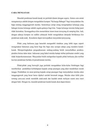 CARA MENGATASI

       Masalah penderaan kanak-kanak ini perlulah diatasi dengan segera. Antara cara untuk
mengatasinya adalah dengan mengadakan kempen “Keluarga Bahagia” bagi menyedarkan ibu
bapa tentang tanggungjawab mereka. Semestinya setiap orang mengimpikan keluarga yang
bahagia kerana keluarga adalah segala-galanya bagi kita. Tanpa keluarga tercinta hidup pasti
tidak bermakna. Sesungguhnya kita memerlukan insan-insan tersayang di samping kita. Jadi,
dengan adanya kempen ini sedikit sebanyak boleh mengelakkan daripada berlakunya kes
penderaan anak-anak. Kesedaran dapat mewujudkan masyarakat penyayang.

       Pihak yang berkuasa juga haruslah mengambil tindakan yang lebih tegas seperti
mengenakan hukuman yang berat bagi ibu bapa atau sesiapa sahaja yang mendera kanak-
kanak. Mempertingkatkan penguatkuasaan undang-undang boleh menyebabkan pendera-
pendera berasa takut akan hukuman yang bakal mereka hadapi akibat perbuatan sendiri yang
tidak berperikemanusiaan. Masyarakat boleh melaporkan kepada pihak berkuasa jika terlihat
kes-kes penderaan berlaku di persekitaraan mereka.

       Pihak-pihak yang berwajib juga perlulah mengadakan kelas-kelas bimbingan bagi
memberikan pendidikan keibubapaan kepada setiap pasangan yang akan mendirikan rumah
tangga. Pendidikan ini amat penting kepada setiap pasangan bagi menyedarkan mereka akan
tanggungjawab yang besar harus dipikul setelah berumah tangga. Mereka akan lebih jelas
tentang cara-cara untuk mendidik anak-anak dan kaedah untuk melayan suami atau isteri
dengan baik. Dengan itu, masalah penderaan kanak-kanak akan dapat diatasi.




                                             8
 