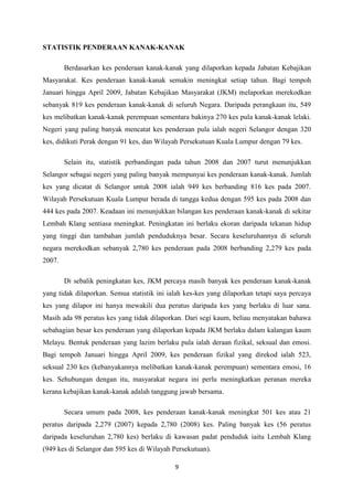STATISTIK PENDERAAN KANAK-KANAK

        Berdasarkan kes penderaan kanak-kanak yang dilaporkan kepada Jabatan Kebajikan
Masyarakat. Kes penderaan kanak-kanak semakin meningkat setiap tahun. Bagi tempoh
Januari hingga April 2009, Jabatan Kebajikan Masyarakat (JKM) melaporkan merekodkan
sebanyak 819 kes penderaan kanak-kanak di seluruh Negara. Daripada perangkaan itu, 549
kes melibatkan kanak-kanak perempuan sementara bakinya 270 kes pula kanak-kanak lelaki.
Negeri yang paling banyak mencatat kes penderaan pula ialah negeri Selangor dengan 320
kes, didikuti Perak dengan 91 kes, dan Wilayah Persekutuan Kuala Lumpur dengan 79 kes.

        Selain itu, statistik perbandingan pada tahun 2008 dan 2007 turut menunjukkan
Selangor sebagai negeri yang paling banyak mempunyai kes penderaan kanak-kanak. Jumlah
kes yang dicatat di Selangor untuk 2008 ialah 949 kes berbanding 816 kes pada 2007.
Wilayah Persekutuan Kuala Lumpur berada di tangga kedua dengan 595 kes pada 2008 dan
444 kes pada 2007. Keadaan ini menunjukkan bilangan kes penderaan kanak-kanak di sekitar
Lembah Klang sentiasa meningkat. Peningkatan ini berlaku ekoran daripada tekanan hidup
yang tinggi dan tambahan jumlah penduduknya besar. Secara keseluruhannya di seluruh
negara merekodkan sebanyak 2,780 kes penderaan pada 2008 berbanding 2,279 kes pada
2007.

        Di sebalik peningkatan kes, JKM percaya masih banyak kes penderaan kanak-kanak
yang tidak dilaporkan. Semua statistik ini ialah kes-kes yang dilaporkan tetapi saya percaya
kes yang dilapor ini hanya mewakili dua peratus daripada kes yang berlaku di luar sana.
Masih ada 98 peratus kes yang tidak dilaporkan. Dari segi kaum, beliau menyatakan bahawa
sebahagian besar kes penderaan yang dilaporkan kepada JKM berlaku dalam kalangan kaum
Melayu. Bentuk penderaan yang lazim berlaku pula ialah deraan fizikal, seksual dan emosi.
Bagi tempoh Januari hingga April 2009, kes penderaan fizikal yang direkod ialah 523,
seksual 230 kes (kebanyakannya melibatkan kanak-kanak perempuan) sementara emosi, 16
kes. Sehubungan dengan itu, masyarakat negara ini perlu meningkatkan peranan mereka
kerana kebajikan kanak-kanak adalah tanggung jawab bersama.

        Secara umum pada 2008, kes penderaan kanak-kanak meningkat 501 kes atau 21
peratus daripada 2,279 (2007) kepada 2,780 (2008) kes. Paling banyak kes (56 peratus
daripada keseluruhan 2,780 kes) berlaku di kawasan padat penduduk iaitu Lembah Klang
(949 kes di Selangor dan 595 kes di Wilayah Persekutuan).

                                             9
 