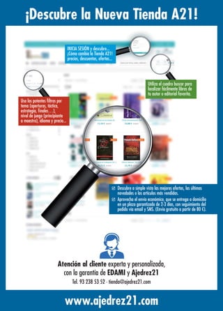 ¡Descubre la Nueva Tienda A21!
www.ajedrez21.com
Utiliza el cuadro buscar para
localizar fácilmente libros de
tu autor o editorial favorita.
þ Descubre a simple vista las mejores ofertas, las últimas
novedades o los artículos más vendidos.
þ Aprovecha el envío económico, que se entrega a domicilio
en un plazo garantizado de 2-3 días, con seguimiento del
pedido vía email y SMS. (Envío gratuito a partir de 80 €).
Usa los potentes ﬁltros por
tema (aperturas, táctica,
estrategia, ﬁnales…),
nivel de juego (principiante
a maestro), idioma y precio...
INICIA SESIÓN y descubre...
¡Cómo cambia la Tienda A21!
precios, descuentos, ofertas...
Atención al cliente experta y personalizada,
con la garantía de EDAMI y Ajedrez21
Tel. 93 238 53 52 · tienda@ajedrez21.com
 