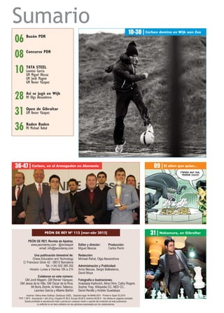 Sumario
PEÓN DE REY, Revista de Ajedrez.
www.peonderey.com · @revistapdr
email: info@peonderey.com
Una publicación bimestral de:
Chess Education and Technology
C/ Francisco Giner 42 · 08012 Barcelona
Tel: (+34) 932 385 352
Horario: Lunes a Viernes 16h a 21h
Colaboran en este número:
GM Jordi Magem, GM Renier Vázquez,
GM Jesús de la Villa, GM Óscar de la Riva,
MI Boris Zlotnik, AI Mario Tallarico,
Leontxo García y Alberto Bañón
Editor y director: Producción:
Miguel Illescas Carlos Penín
Redacción:
Michael Rahal, Olga Alexandrova
Administración y Publicidad:
Anna Illescas, Sergio Ballesteros,
David Moya
Fotografía e ilustraciones:
Anastasia Karlovich, Alina l'Ami, Cathy Rogers
Sophie Triay, Wikipedia CC, NED CC,
David Revilla y Andrés Guadalupe
10-30 | Carlsen domina en Wijk aan Zee
TATA STEEL
Leontxo García
GM Miguel Illescas
GM Jordi Magem
GM Renier Vázquez
10
06 Buzón PDR
PEÓN DE REY Nº 115 [mar-abr 2015]
Baden Baden
MI Michael Rahal36
Open de Gibraltar
GM Renier Vázquez31
36-47 | Carlsen, en el Armagedón en Alemania
31 | Nakamura, en Gibraltar
Imprime: Villena Artes Gráficas. Distribuye: SGEL · Depósito legal: M-49946-2001 · Printed in Spain 03.2015
PVP: 7,99 € · Suscripción 1 año (6 ej.): España 47,90 €, Europa 59,90 €, América 69,90 € · Ver ofertas en páginas centrales
Queda prohibida la reproducción total o parcial por cualquier medio o soporte del contenido de esta publicación.
La editorial no se hace solidaria con las opiniones expresadas por los colaboradores.
08 Concurso PDR
09 | El alien que quiso...
28 Así se jugó en Wijk
MI Olga Alexandrova
 