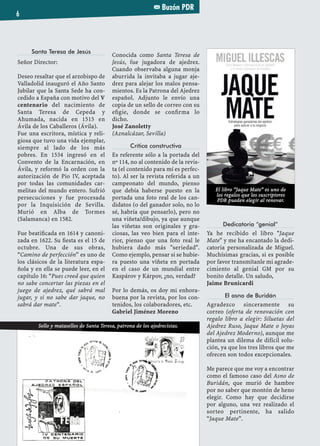 Buzón PDR
6
Santa Teresa de Jesús
Señor Director:
Deseo resaltar que el arzobispo de
Valladolid inauguró el Año Santo
Jubilar que la Santa Sede ha con-
cedido a España con motivo del V
centenario del nacimiento de
Santa Teresa de Cepeda y
Ahumada, nacida en 1515 en
Ávila de los Caballeros (Ávila).
Fue una escritora, mística y reli-
giosa que tuvo una vida ejemplar,
siempre al lado de los más
pobres. En 1534 ingresó en el
Convento de la Encarnación, en
Ávila, y reformó la orden con la
autorización de Pio IV, aceptada
por todas las comunidades car-
melitas del mundo entero. Sufrió
persecuciones y fue procesada
por la Inquisición de Sevilla.
Murió en Alba de Tormes
(Salamanca) en 1582.
Fue beatiﬁcada en 1614 y canoni-
zada en 1622. Su ﬁesta es el 15 de
octubre. Una de sus obras,
“Camino de perfección” es uno de
los clásicos de la literatura espa-
ñola y en ella se puede leer, en el
capítulo 16: “Pues creed que quien
no sabe concertar las piezas en el
juego de ajedrez, qué sabrá mal
jugar, y si no sabe dar jaque, no
sabrá dar mate”.
Conocida como Santa Teresa de
Jesús, fue jugadora de ajedrez.
Cuando observaba alguna monja
aburrida la invitaba a jugar aje-
drez para alejar los malos pensa-
mientos. Es la Patrona del Ajedrez
español. Adjunto le envío una
copia de un sello de correo con su
eﬁgie, donde se conﬁrma lo
dicho.
José Zanoletty
(Aznalcázar, Sevilla)
Crítica constructiva
Es referente sólo a la portada del
nº 114, no al contenido de la revis-
ta (el contenido para mí es perfec-
to). Al ser la revista referida a un
campeonato del mundo, pienso
que debía haberse puesto en la
portada una foto real de los can-
didatos (o del ganador solo, no lo
sé, habría que pensarlo), pero no
una viñeta/dibujo, ya que aunque
las viñetas son originales y gra-
ciosas, las veo bien para el inte-
rior, pienso que una foto real le
hubiera dado más "seriedad".
Como ejemplo, pensar si se hubie-
ra puesto una viñeta en portada
en el caso de un mundial entre
Kaspárov y Kárpov, ¿no, verdad?
Por lo demás, os doy mi enhora-
buena por la revista, por los con-
tenidos, los colaboradores, etc.
Gabriel Jiménez Moreno
Dedicatoria “genial”
Ya he recibido el libro "Jaque
Mate" y me ha encantado la dedi-
catoria personalizada de Miguel.
Muchísimas gracias, si es posible
por favor transmítanle mi agrade-
cimiento al genial GM por su
bonito detalle. Un saludo,
Jaime Brunicardi
El asno de Buridán
Agradezco sinceramente su
correo (oferta de renovación con
regalo libro a elegir: Siluetas del
Ajedrez Ruso, Jaque Mate o Joyas
del Ajedrez Moderno), aunque me
plantea un dilema de difícil solu-
ción, ya que los tres libros que me
ofrecen son todos excepcionales.
Me parece que me voy a encontrar
como el famoso caso del Asno de
Buridán, que murió de hambre
por no saber que montón de heno
elegir. Como hay que decidirse
por alguno, una vez realizado el
sorteo pertinente, ha salido
“Jaque Mate”.
El libro “Jaque Mate” es uno de
los regalos que los suscriptores
PDR pueden elegir al renovar.
Sello y matasellos de Santa Teresa, patrona de los ajedrecistas.
 