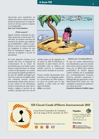 Buzón PDR
7
Aprovecho para mandarles un
saludo afectuoso y darles sincera-
mente las gracias por lo excepcio-
nal de su revista, supera cualquier
cosa imaginable.
José Luis Arias Jiménez
¿Falta poesía?
Siguen ustedes contando las par-
tidas, igual que se hacía hace 50 o
100 años. Su nómina está llena de
maestros de ajedrez, que explican
las posibilidades y fallos, el pro-
blema, es que no saben contarlas.
¿Se imaginan la crónica de una
ﬁnal de Champions League, con-
tada por un jugador y no por un
periodista?
En otros deportes, incluso en el
mundo del toro, el lenguaje ha
evolucionado de la mano de
periodistas que, con mayor o peor
acierto, tratan de hacer un buena
crónica el día después. Les cuento
esto porque he jugado partidas en
las que mi caballo, protegido por
una torre, parecía un águila sobre
una columna, porque cuando
amontonaba piezas para atacar a
la que cubría el rey adversario,
tenía la sensación de estar derri-
bando a golpes el portón de un
castillo, y porque una vez, con mi
caballo negro en d4 cegando con
un peón su alﬁl de ﬁanchetto y
atacando el peón blanco de b3,
dominaba todo el tablero, ese
caballo parecía la mismísima
diosa Caissa sentada en su trono.
Tienen ustedes demasiados fríos
maestros, con un lenguaje asépti-
co y monótono, les falta chispa y
un poco de pasión por lo que
cuentan, y sobre todo, les falta
saber escribirlo.
Albin, suscriptor
Ajedrez por correspondencia
Sé que los temas ajedrecísticos
son abundantes y que con actuali-
dad, teoría, táctica repasos histó-
ricos, etc. es difícil, pero ¿habría
posibilidad de incluir alguna
reseña también de la modalidad
por correspondencia? Consejos,
historia, grandes campeones y
bibliografía que aportaron, actua-
lidad desde ICCF, AEAC, etc. Por
completar el panorama ajedrecís-
tico ¿Qué tal sería?
Demetrio Roberto Padilla López
 
