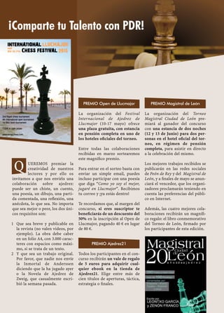 UEREMOS premiar la
creatividad de nuestros
lectores y por ello os
invitamos a que nos enviéis una
colaboración sobre ajedrez:
puede ser un chiste, un cuento,
una poesía, un dibujo, una parti-
da comentada, una reﬂexión, una
anécdota, lo que sea. No importa
que sea mejor o peor, los dos úni-
cos requisitos son:
Que sea breve y publicable en1
la revista (no valen videos, por
ejemplo). La obra debe caber
en un folio A4, con 3.000 carac-
teres con espacios como máxi-
mo, si se trata de un texto.
Y que sea un trabajo original.2
Por favor, que nadie nos envíe
la Inmortal de Anderssen
diciendo que la ha jugado ayer
o la Novela de Ajedrez de
Zweig, que casualmente escri-
bió la semana pasada.
La organización del Festival
Internacional de Ajedrez de
Llucmajor (10-17 mayo) ofrece
una plaza gratuita, con estancia
en pensión completa en uno de
los hoteles oﬁciales del torneo.
Entre todas las colaboraciones
recibidas en marzo sortearemos
este magníﬁco premio.
Para entrar en el sorteo basta con
enviar un simple email, puedes
incluso participar con una poesía
que diga “Como yo soy el mejor,
jugaré en Llucmajor”. Recibimos
tu correo y ¡ya estás dentro!
Te recordamos que, al margen del
concurso, si eres suscriptor te
beneﬁciarás de un descuento del
50% en la inscripción al Open de
Llucmajor, pagando 40 € en lugar
de 80 €.
Todos los participantes en el con-
curso recibirán un vale de regalo
de 5 euros para adquirir cual-
quier ebook en la tienda de
Ajedrez21. Elige entre más de
cien títulos de aperturas, táctica,
estrategia o ﬁnales.
La organización del Torneo
Magistral Ciudad de León pre-
miará al ganador del concurso
con una estancia de dos noches
(12 y 13 de Junio) para dos per-
sonas en el hotel oﬁcial del tor-
neo, en régimen de pensión
completa, para asistir en directo
a la celebración del mismo.
Los mejores trabajos recibidos se
publicarán en las redes sociales
de Peón de Rey y del Magistral de
León, y a ﬁnales de mayo se anun-
ciará el vencedor, que los organi-
zadores proclamarán teniendo en
cuenta las preferencias del públi-
co en Internet.
Además, las cuatro mejores cola-
boraciones recibirán un magníﬁ-
co regalo: el libro conmemorativo
del Torneo de León, ﬁrmado por
los participantes de esta edición.
PREMIO Magistral de LeónPREMIO Open de Llucmajor
PREMIO Ajedrez21
Q
¡Comparte tu Talento con PDR!
 