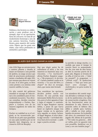 Concurso PDR
9
Pedimos a los lectores su colabo-
ración y para predicar con el
ejemplo, aquí va mi aportación,
fuera de concurso. Se trata de un
modestísimo homenaje a uno de
mis autores favoritos, Fredric
Brown, gran maestro del cuento
corto. Espero que les guste este
relato, cuya única pretensión es
animarles a participar.
Año 2250: llega un extraterrestre
a nuestro planeta y desafía al
mejor ser humano a una partida
de ajedrez, un juego arcaico que
dejó de practicarse profesional-
mente a mediados del siglo XXI,
por razones que ahora no vienen
al caso. Si el alien gana, se lleva
como premio a su sistema solar
nuestro satélite, la Luna.
Un alto comité del gobierno
mundial se encarga de seleccio-
nar a los candidatos para el tras-
cendental encuentro. Tras diver-
sas consultas, deciden resucitar
temporalmente a Fischer, Kas-
párov y Carlsen, tres de los
mejores jugadores de todos los
tiempos.
Fischer en realidad no es el ori-
ginal, se ha reconstruido par-
tiendo de un pelo suyo guardado
en una cajita metálica por un tal
Spassky (por desgracia, no se
conserva ADN de Morphy).
Hay que elegir quien ha de
enfrentarse al alien, y los tres
maestros se muestran muy con-
vincentes. —"Lo machacaré",
aﬁrma Fischer. Kaspárov asegu-
ra —“Me prepararé y le derrota-
ré”. Carlsen también confía en la
victoria: —“Le saco del libro y a
chupar” (lo dice en noruego,
claro, que suena más formal).
Tras considerar las opciones,
deciden probar suerte con
Fischer. En una partida muy
interesante Bobby lleva la inicia-
tiva, pero el alien aguanta el tipo
y logra el empate. A continua-
ción le sigue Kaspárov: nuevas
tablas, a pesar de que Garry
lanzó un explosivo ataque tras
lograr ventaja en la apertura.
Acto seguido, se sienta Carlsen.
Al llegar Magnus, el alien detec-
ta algo extraño —actividad eléc-
trica fuera de lo normal— y pide
jugar a puerta cerrada.
La partida se alarga mucho, y a
medida que pasa el tiempo la
tensión fuera va aumentando.
Por ﬁn, tras más de diez horas,
se abre la enorme puerta de la
gran sala. Magnus se levanta de
su silla, el rival no está. —“¿Qué
ha pasado?”, le preguntan, —
“¿Dónde está?”. El ajedrecista
contesta: —“Dijo que tenía que
hacer unos encargos en
Andrómeda y no quiso acabar la
partida”.
Los miembros del comité respi-
ran aliviados y ordenan el regre-
so de los ajedrecistas a las cubas
de conservación criogénica. Uno
de los funcionarios, antes de
abandonar la sala, observa la
posición sobre el tablero: dos
alﬁles y caballo para Carlsen,
alﬁl y caballo su rival, ambos
bandos sin peones. En la planilla
del alien, un comentario tras la
jugada 183, última de la partida.
—“Por todas las galaxias… debe
ser tablas, pero no aguanto más
esta pesadilla. Quédense con la
Luna y con este maldito juego”.
Relato corto
Miguel Illescas
EL ALIEN QUE QUISO GANAR LA LUNA
 