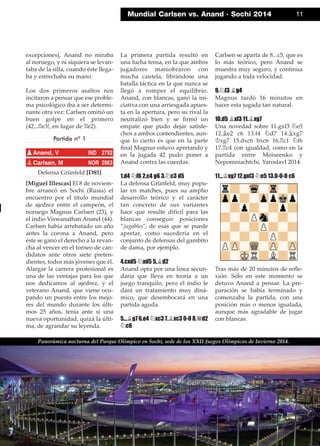 excepciones), Anand no miraba
al noruego, y ni siquiera se levan-
taba de la silla, cuando éste llega-
ba y estrechaba su mano.
Los dos primeros asaltos nos
incitaron a pensar que ese proble-
ma psicológico iba a ser determi-
nante otra vez: Carlsen omitió un
buen golpe en el primero
(42...¦e3!, en lugar de ¦e2).
Partida nº 1
Defensa Grünfeld [D85]
[Miguel Illescas] El 8 de noviem-
bre arrancó en Sochi (Rusia) el
encuentro por el título mundial
de ajedrez entre el campeón, el
noruego Magnus Carlsen (23), y
el indio Viswanathan Anand (44).
Carlsen había arrebatado un año
antes la corona a Anand, pero
éste se ganó el derecho a la revan-
cha al vencer en el torneo de can-
didatos ante otros siete preten-
dientes, todos más jóvenes que él.
Alargar la carrera profesional es
una de las ventajas para los que
nos dedicamos al ajedrez, y el
veterano Anand, que viene ocu-
pando un puesto entre los mejo-
res del mundo durante los últi-
mos 25 años, tenía ante sí una
nueva oportunidad, quizá la últi-
ma, de agrandar su leyenda.
La primera partida resultó en
una lucha tensa, en la que ambos
jugadores maniobraron con
mucha cautela, librándose una
batalla táctica en la que nunca se
llegó a romper el equilibrio.
Anand, con blancas, ganó la ini-
ciativa con una arriesgada apues-
ta en la apertura, pero su rival la
neutralizó bien y se ﬁrmó un
empate que pudo dejar satisfe-
chos a ambos contendientes, aun-
que lo cierto es que en la parte
ﬁnal Magnus estuvo apretando y
en la jugada 42 pudo poner a
Anand contra las cuerdas.
1.d4 ¤f6 2.c4 g6 3.¤c3 d5
La defensa Grünfeld, muy popu-
lar en matches, pues su amplio
desarrollo teórico y el carácter
tan concreto de sus variantes
hace que resulte difícil para las
blancas conseguir posiciones
”jugables", de esas que se puede
apretar, como sucedería en el
conjunto de defensas del gambito
de dama, por ejemplo.
4.cxd5 ¤xd5 5.¥d2
Anand opta por una línea secun-
daria que lleva en teoría a un
juego tranquilo, pero el indio le
dará un tratamiento muy diná-
mico, que desembocará en una
partida aguda.
5...¥g7 6.e4 ¤xc3 7.¥xc3 0-0 8.£d2
¤c6
Carlsen se aparta de 8...c5, que es
lo más teórico, pero Anand se
muestra muy seguro, y continua
jugando a toda velocidad.
9.¤f3 ¥g4
Magnus tardó 16 minutos en
hacer esta jugada tan natural.
10.d5 ¥xf3 11.¥xg7
Una novedad sobre 11.gxf3 ¤e5
12.¥e2 c6 13.f4 ¤d7 14.¥xg7
¢xg7 15.dxc6 bxc6 16.¦c1 ¤f6
17.¦c4 con igualdad, como en la
partida entre Moiseenko y
Nepomniachtchi, Yaroslavl 2014.
11...¢xg7 12.gxf3 ¤e5 13.0-0-0 c6
Tras más de 20 minutos de reﬂe-
xión. Sólo en este momento se
detuvo Anand a pensar. La pre-
paración se había terminado y
comenzaba la partida, con una
posición más o menos igualada,
aunque más agradable de jugar
con blancas.
pAnand, V IND 2792
pCarlsen, M NOR 2863
Mundial Carlsen vs. Anand · Sochi 2014 11
Panorámica nocturna del Parque Olímpico en Sochi, sede de los XXII Juegos Olímpicos de Invierno 2014.
 
