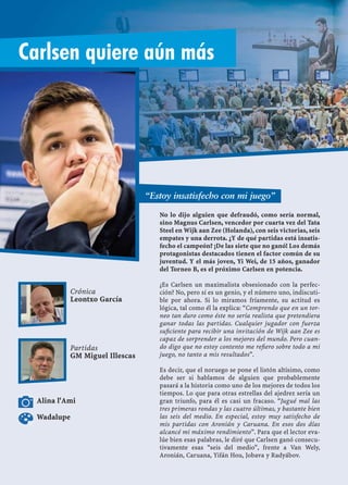 No lo dijo alguien que defraudó, como sería normal,
sino Magnus Carlsen, vencedor por cuarta vez del Tata
Steel en Wijk aan Zee (Holanda), con seis victorias, seis
empates y una derrota. ¿Y de qué partidas está insatis-
fecho el campeón? ¡De las siete que no ganó! Los demás
protagonistas destacados tienen el factor común de su
juventud. Y el más joven, Yi Wei, de 15 años, ganador
del Torneo B, es el próximo Carlsen en potencia.
¿Es Carlsen un maximalista obsesionado con la perfec-
ción? No, pero sí es un genio, y el número uno, indiscuti-
ble por ahora. Si lo miramos fríamente, su actitud es
lógica, tal como él la explica: “Comprendo que en un tor-
neo tan duro como éste no sería realista que pretendiera
ganar todas las partidas. Cualquier jugador con fuerza
suﬁciente para recibir una invitación de Wijk aan Zee es
capaz de sorprender a los mejores del mundo. Pero cuan-
do digo que no estoy contento me reﬁero sobre todo a mi
juego, no tanto a mis resultados”.
Es decir, que el noruego se pone el listón altísimo, como
debe ser si hablamos de alguien que probablemente
pasará a la historia como uno de los mejores de todos los
tiempos. Lo que para otras estrellas del ajedrez sería un
gran triunfo, para él es casi un fracaso. “Jugué mal las
tres primeras rondas y las cuatro últimas, y bastante bien
las seis del medio. En especial, estoy muy satisfecho de
mis partidas con Aronián y Caruana. En esos dos días
alcancé mi máximo rendimiento”. Para que el lector eva-
lúe bien esas palabras, le diré que Carlsen ganó consecu-
tivamente esas “seis del medio”, frente a Van Wely,
Aronián, Caruana, Yifán Hou, Jobava y Radyábov.
Crónica
Leontxo García
Partidas
GM Miguel Illescas
Alina l'Ami
“Estoy insatisfecho con mi juego”
Carlsen quiere aún más
Wadalupe
 