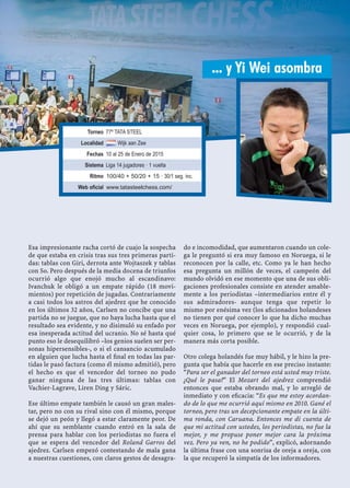 Esa impresionante racha cortó de cuajo la sospecha
de que estaba en crisis tras sus tres primeras parti-
das: tablas con Giri, derrota ante Wojtaszek y tablas
con So. Pero después de la media docena de triunfos
ocurrió algo que enojó mucho al escandinavo:
Ivanchuk le obligó a un empate rápido (18 movi-
mientos) por repetición de jugadas. Contrariamente
a casi todos los astros del ajedrez que he conocido
en los últimos 32 años, Carlsen no concibe que una
partida no se juegue, que no haya lucha hasta que el
resultado sea evidente, y no disimuló su enfado por
esa inesperada actitud del ucranio. No sé hasta qué
punto eso le desequilibró –los genios suelen ser per-
sonas hipersensibles-, o si el cansancio acumulado
en alguien que lucha hasta el ﬁnal en todas las par-
tidas le pasó factura (como él mismo admitió), pero
el hecho es que el vencedor del torneo no pudo
ganar ninguna de las tres últimas: tablas con
Vachier-Lagrave, Liren Ding y Sáric.
Ese último empate también le causó un gran males-
tar, pero no con su rival sino con él mismo, porque
se dejó un peón y llegó a estar claramente peor. De
ahí que su semblante cuando entró en la sala de
prensa para hablar con los periodistas no fuera el
que se espera del vencedor del Roland Garros del
ajedrez. Carlsen empezó contestando de mala gana
a nuestras cuestiones, con claros gestos de desagra-
do e incomodidad, que aumentaron cuando un cole-
ga le preguntó si era muy famoso en Noruega, si le
reconocen por la calle, etc. Como ya le han hecho
esa pregunta un millón de veces, el campeón del
mundo olvidó en ese momento que una de sus obli-
gaciones profesionales consiste en atender amable-
mente a los periodistas –intermediarios entre él y
sus admiradores- aunque tenga que repetir lo
mismo por enésima vez (los aﬁcionados holandeses
no tienen por qué conocer lo que ha dicho muchas
veces en Noruega, por ejemplo), y respondió cual-
quier cosa, lo primero que se le ocurrió, y de la
manera más corta posible.
Otro colega holandés fue muy hábil, y le hizo la pre-
gunta que había que hacerle en ese preciso instante:
“Para ser el ganador del torneo está usted muy triste.
¿Qué le pasa?” El Mozart del ajedrez comprendió
entonces que estaba obrando mal, y lo arregló de
inmediato y con eﬁcacia: “Es que me estoy acordan-
do de lo que me ocurrió aquí mismo en 2010. Gané el
torneo, pero tras un decepcionante empate en la últi-
ma ronda, con Caruana. Entonces me di cuenta de
que mi actitud con ustedes, los periodistas, no fue la
mejor, y me propuse poner mejor cara la próxima
vez. Pero ya ven, no he podido”, explicó, adornando
la última frase con una sonrisa de oreja a oreja, con
la que recuperó la simpatía de los informadores.
... y Yi Wei asombra
Torneo 77º TATA STEEL
Localidad Wijk aan Zee
Fechas 10 al 25 de Enero de 2015
Sistema Liga 14 jugadores · 1 vuelta
Ritmo 100/40 + 50/20 + 15 · 30/1 seg. inc.
Web oficial www.tatasteelchess.com/
 