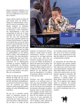 Ahora, el próximo objetivo no es
baladí: conseguir candidatos cla-
ros a ser campeones; o sea, a tum-
bar a Carlsen.
Ding es ahora mismo el mejor de
esos nueve, pero sin olvidar a
Yangyi Yu (impresionante vence-
dor en Catar en noviembre, y bri-
llando también en Gibraltar
cuando escribo esta crónica), y
sin descartar a otros compatrio-
tas. Especialmente a uno, muy
excepcional: Yi Wei, de 15 años,
vencedor del Torneo B en Wijk
aan Zee tras una emocionante
carrera por el primer puesto con
el checo David Navara. Le sigo de
cerca desde hace un par de años,
le conocí personalmente en León
2014, y auguro que será otro de
los grandes fenómenos del siglo
XXI. No lo digo sólo por su juego
y buena preparación –impresiona
su profundidad en los ﬁnales,
dada su edad-, sino también por
su carácter: frío, muy disciplina-
do, equilibrado. Con esos mim-
bres es improbable que las con-
vulsiones de la adolescencia
arruinen su carrera. También él
esta asombrando en Gibraltar,
como Hou y Yu. En junio volverá
a León, y recomiendo al lector
que esté muy atento a sus parti-
das, no se arrepentirá.
Recalco la idea de que la LXXVII
edición de Wijk aan Zee (sí, 77
torneos de ajedrez en este pueblo
del Mar del Norte) probablemen-
te marcará el inicio de una explo-
sión de juventud que ojalá
inquiete mucho al genial Carlsen,
porque eso sería formidable para
el ajedrez.
No me voy a extender mucho
sobre el ambiente porque la
mayoría de los lectores ya lo
conocerán por otras crónicas de
años anteriores: 1.800 participan-
tes en total a lo largo de dos
semanas en numerosos torneos,
ajedrez a todas horas en bares,
restaurantes, hoteles y locales
nocturnos en un lugar precioso
en verano pero muy frío en
invierno, excepto los pocos días
en que un tímido sol permite el
placer de pasear por la playa. Sin
embargo, para el amante de aje-
drez, eso último importa poco: ir
a Wijk aan Zee al menos una vez
debería ser tan deseable como
para un musulmán ir a La Meca.
La próxima edición será del 15 al
31 de enero de 2016.
Termino con algo totalmente
opuesto a la juventud, pero en
este caso muy entrañable. Johan
van Hulst, ¡de 104 años!, cumplió
con su cita anual en la ceremonia
de clausura: aﬁcionado al ajedrez
durante toda su vida, parlamen-
tario durante muchos años, luce
una agilidad mental asombrosa.
Esta vez nos deleitó con un dis-
curso en el que conectaba los
espantosos atentados de Paris
con el ajedrez, como símbolo de
paz y concordia intercultural.
Es, sin duda, nuestro mejor ejem-
plo –pero no el único, ni mucho
menos- para argumentar la utili-
dad del ajedrez en el retraso del
envejecimiento cerebral.
La aportación de Van Hulst fue
tan emotiva que incluso cambió
el semblante de Carlsen, bastante
más ufano que unas horas antes
en la sala de prensa. Aunque tam-
bién debió inﬂuir en ello lo ocu-
rrido entre ambos actos: un coro
popular agasajó al vencedor del
torneo con fotos, canciones,
aplausos y comida casera en
plena plaza central de Wijk aan
Zee. Por si alguien tenía alguna
duda, el campeón del mundo
demostró que tiene su corazonci-
to… aunque el medio punto cedi-
do a Sáric revolotease aún en su
cerebro.
El GM chino de 15 años Yi Wei, asombró a todos al imponerse en el Grupo B,
con un formidable 10,5 de 13 puntos y una actuación de 2804 ELO.
 