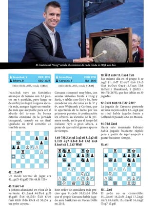 TATA STEEL 2015, ronda 1 [B32]
Ivánchuk tuvo un fantástico
arranque de torneo con 3,5 pun-
tos en 4 partidas, pero luego se
desinﬂó y no logró ninguna victo-
ria más, aunque logró un resulta-
do más que aceptable para ser el
abuelo del torneo. Su buena
estrella comenzó en la jornada
inaugural, cuando en un ﬁnal
igualado su rival cometió un
terrible error.
42...¦A4??
Un modo normal de jugar era
42...gxf5 43.gxf5 ¦f4 44.f6 ¦f3=
43.¦XA4 1–0
Y Jobava abandonó en vista de la
variante: 43...bxa4 44.¢c4 gxf5
45.gxf5 ¢c6 46.¢d3 ¢d5 47.e6
fxe6 48.f6 ¢d6 49.c4 e5 50.c5+ y
un peón corona.
TATA STEEL 2015, ronda 1 [A49]
Caruana comenzó muy bien, con
sendas victorias frente a Ding y
Saric, y tablas con Giri y So. Pero
encadenó dos derrotas en la 5ª y
6ª, ante Wojtaszek y Carlsen, que
le apartaron de la lucha por los
primeros puestos. A continuación
les ofrezco su victoria de la pri-
mera ronda, en la que el juego del
italiano rayó a gran altura, a
pesar de que sufrió graves apuros
de tiempo.
1.D4 ¤F6 2.C4 G6 3.G3 C6 4.¥G2 D5
5.¤F3 ¥G7 6.0–0 0–0 7.B3 DXC4
8.BXC4 C5 9.¥B2 £B6!
Este orden se considera más pre-
ciso que 9...cxd4 10.¤xd4 £b6
que el propio Caruana había juga-
do ante Sasikiran en Nueva Delhi
en 2011.
10.£C1 CXD4 11.¤XD4 ¤C6
Ese mismo día en el grupo B se
jugó 11...¥d7 12.¤d2 ¤c6 13.c5
£a6 14.£c4 £xc4 15.¤xc4 ¦fc8
16.¦ab1² Shankland, S (2652) -
Wei Yi (2675), que fue tablas en 30
jugadas.
12.¤XC6 BXC6 13.¤D2 ¥F5!?
La jugada de Caruana pretende
ser una mejora sobre 13...¥g4 que
su rival había jugado frente a
Gelfand el pasado año en Moscú.
14.¤B3 ¦AC8
Hasta este momento Fabiano
había jugado bastante rápido
pero a partir de aquí empezó a
gastar bastante tiempo.
15.E4!
15...¥E6
El peón no es comestible:
15...¥xe4? 16.¥xf6 ¥xg2 17.¥xg7
¥xf1 18.¥xf8; 15...¤xe4? 16.¥xg7
¢xg7 17.g4!
-?-?-?-?
?-?-?p?p
-Mk-?-?p?
Zpp?KZPP?-
-?r?-?P?
TR-ZP-?-?-
-?-?-?-ZP
?-?-?-?-
rSnl?-Trk?
Zpp?-ZppVlp
-Wq-?-Snp?
?-Zp-?-?-
-?PZP-?-?
?-?-?NZP-
PVL-?PZPLZP
TRN?Q?RMK-
pLiren Ding CHN 2732
pCaruana, F ITA 2820
-?r?-Trk?
Zp-?-ZppVlp
-Wqp?-Snp?
?-?-?l?-
-?P?P?-?
?N?-?-ZP-
PVL-?-ZPLZP
TR-WQ-?RMK-
pIvanchuk, V UKR 2715
pJobava, B GEO 2727
El tradicional “Gong” señala el comienzo de cada ronda en Wijk aan Zee.
 