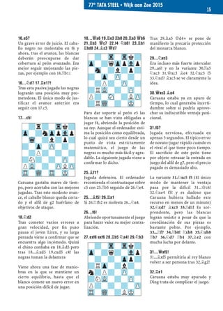 16.E5?
Un grave error de juicio. El caba-
llo negro no molestaba en f6 y
ahora, tras el avance, las blancas
deberán preocuparse de dar
cobertura al peón avanzado. Era
mejor seguir mejorando las pie-
zas, por ejemplo con 16.¦b1²
16...¤D7 17.¦E1?!
Tras esta pasiva jugada las negras
lograrán una posición muy pro-
metedora. El único modo de jus-
tiﬁcar el avance anterior era
seguir con 17.c5.
17...C5!
Caruana gastaba mares de tiem-
po, pero acertaba con las mejores
jugadas. Tras este modesto avan-
ce, el caballo blanco queda corta-
do y el alﬁl de g2 huérfano de
objetivos de ataque.
18.¤D2
Tras cometer varios errores a
gran velocidad, por ﬁn puso
pausa el joven Liren, y su larga
pensada viene a conﬁrmar que se
encuentra algo incómodo. Quizá
el chino conﬁaba en 18.¥d5 pero
tras 18...¥xd5 19.cxd5 c4! las
negras toman la delantera
Viene ahora una fase de manio-
bras en la que se mantiene un
cierto equilibrio, hasta que el
blanco comete un nuevo error en
una posición difícil de jugar.
18...£A6 19.¦E3 ¦B8 20.¦A3 £B6
21.¦B3 £C7 22.F4 ¤B6! 23.¦B1
¦BD8 24.¥C3 £D7
Para dar soporte al peón e5 las
blancas se han visto obligadas a
jugar f4, abriendo la posición de
su rey. Aunque el ordenador esti-
ma la posición como equilibrada,
lo cual quizá sea cierto desde un
punto de vista estrictamente
matemático, el juego de las
negras es mucho más fácil y agra-
dable. La siguiente jugada viene a
conﬁrmar lo dicho.
25.¥F1?
Jugada defensiva. El ordenador
recomienda el contraataque sobre
c5 con 25.¦b5 seguido de 26.¤e4.
25...¥F5! 26.¦A1
Si 26.¦1b2 es molesta 26...¤a4.
26...F6!
Abriendo oportunamente el juego
para hacer valer su mejor centra-
lización.
27.EXF6 EXF6 28.¦B5 ¤A4! 29.¤B3
Tras 29.¥a5 £d4+ se pone de
maniﬁesto la precaria protección
del monarca blanco.
29...¤XC3
Era incluso más fuerte intercalar
29...a6! y en la variante 30.¦a5
¤xc3 31.£xc3 ¥e4 32.¤xc5 f5
33.¤xd7 ¥xc3 se ve claramente la
idea.
30.£XC3 ¥E4
Caruana estaba ya en apuro de
tiempo, lo cual generaba incerti-
dumbre sobre si podría aprove-
char su indiscutible ventaja posi-
cional.
31.F5?
Jugada nerviosa, efectuada en
apenas 5 segundos. El típico error
de novato: jugar rápido cuando es
el rival el que tiene poco tiempo.
El sacriﬁcio de este peón tiene
por objeto retrasar la entrada en
juego del alﬁl de g7, pero el precio
pagado es demasiado alto.
La variante 31.¤xc5 f5 (El único
modo de mantener la ventaja
pasa por la difícil 31...£c6!
32.¤xe4 f5! y es dudoso que
Caruana hubiera hallado este
recurso en menos de un minuto)
32.¤xd7 ¥xc3 33.¦d1! Es sor-
prendente, pero las blancas
logran resistir a pesar de que la
coordinación de sus piezas es
bastante pobre. Por ejemplo,
33...¦f7 34.¦b8! ¦xb8 35.¤xb8
¦b7 36.¤d7 ¦b1 37.¥e2 con
mucha lucha por delante.
31...£XF5!
31...¥xf5 permitiría al rey blanco
volver a ser persona tras 32.¥g2!
32.¦E1
Caruana estaba muy apurado y
Ding trata de complicar el juego.
-?-Tr-Trk?
Zp-?qZppVlp
-Sn-?l?p?
?-Zp-ZP-?-
-?P?-ZP-?
?RVL-?-ZP-
P?-SN-?LZP
?RWQ-?-MK-
-?-Tr-Trk?
Zp-?q?-Vlp
-?-?-Zpp?
?RZp-?l?-
n?P?-ZP-?
?NVL-?-ZP-
P?-?-?-ZP
TR-WQ-?LMK-
-?r?-Trk?
Zp-?nZppVlp
-Wq-?l?p?
?-Zp-ZP-?-
-?P?-?-?
?N?-?-ZP-
PVL-?-ZPLZP
TR-WQ-TR-MK-
77º TATA STEEL ▪ Wijk aan Zee 2015
15
 