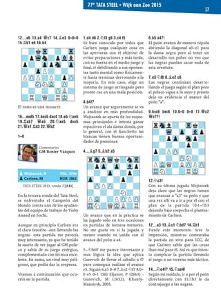 12...A6 13.A4 £C7 14.¥E3 0–0–0
15.¦B1 E6 16.B4
El resto es una masacre.
16...EXD5 17.BXC5 DXC4 18.E5 ¤XE5
19.¦XB7 £A5 20.¤XE5 DXE5
21.£A1 ¦D3 22.£B2
1–0
TATA STEEL 2015, ronda 3 [A41]
En la tercera ronda del Tata Steel,
se enfrentaba el Campeón del
Mundo contra uno de los ayudan-
tes del equipo de trabajo de Vishy
Anand en Sochi.
Aunque en principio Carlsen era
el claro favorito -aun llevando las
negras- esta partida me parecía
muy interesante, ya que he tenido
la suerte de ver jugar al GM pola-
co y sabía de su juego enérgico,
complementado con técnica exce-
lente. En suma, un rival muy peli-
groso, que podía dar la sorpresa.
Veamos a continuación qué ocu-
rrió en la partida.
1.D4 D6 2.¤F3 G6 3.C4 F5
Es bien conocido por todos que
Carlsen juega cualquier cosa en
las aperturas con el objetivo de
evitar preparaciones y más tarde,
con su fuerza en el medio juego y
ﬁnal, ir debilitando a sus oponen-
tes tanto mental como físicamen-
te hasta terminar derrotando a la
mayoría. En este caso, elige un
sistema de juego arriesgado pero
pronto cae en una mala posición.
4.B4!?
Un avance que seguramente se va
a analizar en más profundidad.
Wojtaszek se aparta de los esque-
mas principales e intenta ganar
espacio en el ala dama donde, por
lo general, con el ﬁanchetto las
blancas tienen buenas oportuni-
dades de presionar.
4...¥G7 5.¥B2 A5
Un avance que en la práctica se
ha jugado sólo en tres ocasiones
en partidas de torneos menores.
No me gusta en sí la jugada y
menos cuando va unida con el
avance del peón a a4.
5...¤h6!? me parece interesante y
más lógica la idea que aplica
Gurevich de llevar el caballo a f7
para conseguir realizar el avance
e5. Siguió 6.e3 0–0 7.¥e2 ¤f7 8.0–
0 e5 0–1 (56) Eljanov, P (2663) -
Gurevich, M (2652). Khanty-
Mansiysk, 2005.
6.B5 A4?!
El peón avanza de manera rápida
abriendo la diagonal a5–e1 para
la dama negra pero al tener un
desarrollo tan pobre no veo que
las negras puedan sacar nada de
esta aventura.
7.E3 ¤F6 8.¥E2 C6
Las negras continúan desarro-
llando el juego según el plan pero
el polaco sigue a lo suyo y pronto
deja en evidencia el avance del
peón "a".
9.BXC6 BXC6 10.0–0 0–0 11.£C2
£C7?!
12.¤C3!
Con su última jugada Wojtaszek
deja claro que las negras tienen
que avanzar a "a3" su peón y que
una vez allí va a ir a por él con el
plan de la partida ¦b1–¦b3
dejando bajo sospecha el plantea-
miento de Carlsen.
12...A3 13.¥C1 ¤BD7 14.¦B1
Desde este momento tuve la
impresión, mientras comentaba
la partida en vivo para ICC, de
que Carlsen sabía que las cosas
iban mal para él. Así es que inten-
ta complicar la partida llevando
el juego a un terreno más táctico.
14...¤E4!? 15.¤XE4!
Según mi módulo, ir a por el peón
directamente con 15.¦b3 le da
contrajuego a las negras.
rSnlWqk?nTr
?pZp-Zp-Vlp
-?-Zp-?p?
Zp-?-?p?-
-ZPPZP-?-?
?-?-?N?-
PVL-?PZPPZP
TRN?QMKL?R
rSnl?-Trk?
?-Wq-Zp-Vlp
-?pZp-Snp?
?-?-?p?-
p?PZP-?-?
?-?-ZPN?-
PVLQ?LZPPZP
TRN?-?RMK-pWojtaszek, R POL 2744
pCarlsen, M NOR 2862
Comentarios
GM Renier Vázquez
-?kTr-?-Tr
?pWqn?pVll
p?-ZppSn-Zp
?-ZpP?-?-
PZPP?P?pZP
?-SNNVL-ZP-
-?-?-ZPL?
?R?Q?RMK-
77º TATA STEEL ▪ Wijk aan Zee 2015
17
 