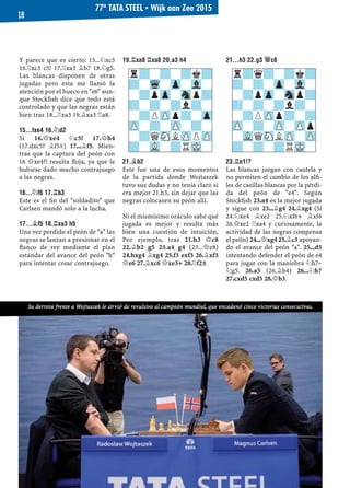 Y parece que es cierto: 15...¤xc3
16.¦xc3 c5! 17.¦xa3 ¥b7 18.¤g5.
Las blancas disponen de otras
jugadas pero esta me llamó la
atención por el hueco en "e6" aun-
que Stockﬁsh dice que todo está
controlado y que las negras están
bien tras 18...¦xa3 19.¥xa3 ¦a8.
15...FXE4 16.¤D2
Si 16.£xe4 ¤c5! 17.£h4
(17.dxc5? ¥f5μ) 17...¥f5. Mien-
tras que la captura del peón con
16 £xe4?! resulta ﬂoja, ya que le
hubiese dado mucho contrajuego
a las negras.
16...¤F6 17.¦B3
Este es el ﬁn del "soldadito" que
Carlsen mandó solo a la lucha.
17...¥F5 18.¦XA3 H5
Una vez perdido el peón de "a" las
negras se lanzan a presionar en el
ﬂanco de rey mediante el plan
estándar del avance del peón "h"
para intentar crear contrajuego.
19.¦XA8 ¦XA8 20.A3 H4
21.¥B2
Este fue una de esos momentos
de la partida donde Wojtaszek
tuvo sus dudas y no tenía claro si
era mejor 21.h3, sin dejar que las
negras colocasen su peón allí.
Ni el mismísimo oráculo sabe qué
jugada es mejor y resulta más
bien una cuestión de intuición.
Por ejemplo, tras 21.h3 £c8
22.¥b2 g5 23.a4 g4 (23...£e8)
24.hxg4 ¥xg4 25.f3 exf3 26.¥xf3
£e6 27.¥xc6 £xe3+ 28.¦f2±
21...H3 22.G3 £C8
23.¦E1!?
Las blancas juegan con cautela y
no permiten el cambio de los alﬁ-
les de casillas blancas por la pérdi-
da del peón de "e4". Según
Stockﬁsh 23.a4 es la mejor jugada
y sigue con 23...¥g4 24.¥xg4 (Si
24.¤xe4 ¥xe2 25.¤xf6+ ¥xf6
26.£xe2 ¦xa4 y curiosamente, la
actividad de las negras compensa
el peón) 24...£xg4 25.¥c3 apoyan-
do el avance del peón "a". 25...d5
intentando defender el peón de e4
para jugar con la maniobra ¤h7–
¤g5. 26.a5 (26.¥b4) 26...¤h7
27.cxd5 cxd5 28.£b3.
r?-?-?k?
?-Wq-Zp-Vl-
-?pZp-Snp?
?-?-?l?-
-?PZPp?-Zp
ZP-?-ZP-?-
-?QSNLZPPZP
?-VL-?RMK-
r?q?-?k?
?-?-Zp-Vl-
-?pZp-Snp?
?-?-?l?-
-?PZPp?-?
ZP-?-ZP-ZPp
-VLQSNLZP-ZP
?-?-?RMK-
Su derrota frente a Wojtaszek le sirvió de revulsivo al campeón mundial, que encadenó cinco victorias consecutivas.
77º TATA STEEL ▪ Wijk aan Zee 2015
18
 