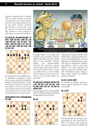 Carlsen comentó tras el match:
”Me di cuenta durante la partida
que la posición era un poco más peli-
grosa de lo que había pensado antes,
así que decidí intentar encontrar
algo diferente - y no lo logré - pero
por suerte él no encontró las líneas
más críticas en cierto momento y
pude llegar a una posición tablífera".
14.£c3 f6 15.¥h3 cxd5 16.exd5 ¤f7
17.f4 £d6 18.£d4 ¦ad8 19.¥e6
£b6 20.£d2 ¦d6 21.¦he1 ¤d8
22.f5 ¤xe6 23.¦xe6 £c7+ 24.¢b1
¦c8 25.¦de1 ¦xe6 26.¦xe6 ¦d8
27.£e3 ¦d7
La posición se ha estabilizado y
la igualdad permanece, pero
poco a poco Anand irá cediendo
terreno. Carlsen comenta: ”Desde
ahí empecé a superarlo. Él estaba un
poco indeciso. Es una de esas situa-
ciones donde sientes que la posición
está igualada pero con cada cambio
tu posición quizás es un poco peor".
28.d6 exd6 29.£d4 ¦f7 30.fxg6 hxg6
31.¦xd6
El juego negro es un pelín más
cómodo, por los peones blancos
débiles del ﬂanco de rey. Anand
debe ir con cuidado. Carlsen
señaló con posterioridad:
”Durante las siguientes jugadas
conseguí ganar más y más territorio.
Él no quería cambiar damas, no que-
ría cambiar torres, y como resultado
tanto mi dama como mi torre se acti-
varon y su rey estaba también un
poco débil".
31...a6 32.a3 £a5 33.f4 £h5 34.£d2
£c5 35.¦d5 £c4 36.¦d7 £c6
37.¦d6 £e4+ 38.¢a2 ¦e7 39.£c1
a5 40.£f1?!
Con un juego activo tipo 40.£c8
£xf4 41.¦d8 las blancas tendrían
compensación por el peón.
40...a4
Superado el control, ambos GMs
empezaron a gastar mucho tiem-
po en cada movimiento. Aun así
llegaron las imprecisiones, pues
este tipo de posiciones abiertas
con damas y torres y los reyes
débiles son muy difíciles de
jugar, ya que hay muchas juga-
das interesantes para elegir y
todas ellas exigen un cálculo
intenso y preciso.
41.¦d1 £c2 42.¦d4?!
La textual es natural, pero era
mejor activar primero la dama
con 42.£f3.
42...¦e2?!
Era muy fuerte 42...¦e3! que ame-
naza mate en dos, con ¦xa3+! y
£b3. Lo menos malo para las
blancas sería forzar el cambio de
12 Mundial Carlsen vs. Anand · Sochi 2014
La primera partida fue una tensa lucha de tanteo, que mostró
a los contendientes nerviosos y muy prudentes.
 