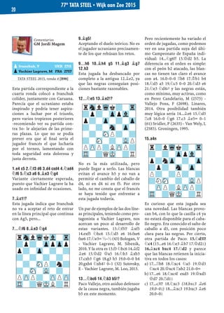 TATA STEEL 2015, ronda 4 [B90]
Esta partida correspondiente a la
cuarta ronda colocó a Ivanchuk
colíder, juntamente con Caruana.
Parecía que el ucraniano estaba
inspirado y podría tener aspira-
ciones a luchar por el triunfo,
pero varios tropiezos posteriores
-recomiendo ver su partida con-
tra So- le alejarían de las prime-
ras plazas. Lo que no se podía
prever era que al ﬁnal sería el
jugador francés el que lucharía
por el torneo, lamentando con
toda seguridad esta dolorosa y
justa derrota.
1.E4 C5 2.¤F3 D6 3.D4 CXD4 4.¤XD4
¤F6 5.¤C3 A6 6.¥E3 ¤G4
Variante ciertamente esperada,
puesto que Vachier Lagrave la ha
usado en inﬁnidad de ocasiones.
7.¥C1!?
Esta jugada indica que Ivanchuk
no va a aceptar el reto de entrar
en la línea principal que continua
con Ag5, pero...
7...¤F6 8.¥E3 ¤G4
9.¥G5!
Aceptando el duelo teórico. No es
el jugador ucraniano precisamen-
te de los que rehúsan los retos.
9...H6 10.¥H4 G5 11.¥G3 ¥G7
12.H3
Esta jugada ha desbancado por
completo a la antigua 12.¥e2, ya
que las negras conseguían posi-
ciones bastante razonables.
12...¤E5 13.¥E2!?
No es la más utilizada, pero
puede llegar a serlo. Las blancas
evitan el avance h5 y no van a
permitir el cambio del caballo de
d4, ni en d4 ni en f5. Por otro
lado, no me consta que el francés
se haya tenido que enfrentar a
esta jugada todavía.
Un par de ejemplos de las dos líne-
as principales, teniendo como pro-
tagonista a Vachier Lagrave, nos
acercan un poco al desarrollo de
estas variantes. 13.¤f5!? ¥xf5
14.exf5 ¤bc6 15.¤d5 e6 16.fxe6
fxe6 17.¤e3÷ ½–½ (43) Bologan, V
- Vachier Lagrave, M. Sibenik,
2010. Y la otra es 13.f3 ¤bc6 14.¥f2
¥e6 15.£d2 £a5 16.¤b3 ¥xb3
17.cxb3 ¤g6 18.g3 h5 19.0–0–0 h4
20.gxh4 ¤xh4³ 0–1 (32) Sutovsky,
E - Vachier Lagrave, M. Loo, 2013.
13...¤BC6 14.¤B3 B5!?
Paco Vallejo, otro asiduo defensor
de la causa negra, también jugaba
b5 en este momento.
Pero recientemente ha variado el
orden de jugadas, como podemos
ver en una partida suya del últi-
mo Campeonato de España indi-
vidual: 14...¤g6!? 15.£d2 b5. La
diferencia en el orden es simple:
con el peón b2 atacado, las blan-
cas no tienen tan claro el avance
con a4. 16.0–0–0 ¦b8 17.¢b1 b4
18.¤d5 a5 19.¤c5 0–0 20.¤d3 e6
21.¤e3 ¤d4„ y las negras están,
como mínimo, muy activas, como
en Perez Candelario, M (2575) -
Vallejo Pons, F (2698). Linares,
2014. Otra posibilidad también
muy lógica sería 14...¥e6 15.¤d5
¦c8 16.0–0 ¤g6 17.c3 ¥e5÷ 0–1
(61) Svidler, P (2635) - Van Wely, L
(2585). Groningen, 1995.
15.A4N
Es curioso que esta jugada sea
una novedad. Las blancas provo-
can b4, con lo que la casilla c4 ya
no estará disponible para el caba-
llo negro. Era conocido el salto de
caballo a d5, con posición poco
clara para las negras. Por cierto,
otra partida de Paco: 15.¤d5!?
¤c4 (15...e6 16.¤e3 ¥b7 17.£d2²)
16.¥xc4 bxc4 17.¤d2 y parece
que las blancas retienen la inicia-
tiva en todos los casos:
17...¦b8 18.¤xc4 ¤a5 19.£d3a)
¤xc4 20.£xc4 ¦xb2 21.0–0÷
17...e6 18.¤xc4! exd5 19.£xd5b)
£d7 20.¦d1²
17...c3!? 18.¤xc3 (18.bxc3 ¥e6c)
19.0–0²) 18...¥xc3 19.bxc3 ¥e6
20.0–0²
rSnlWqk?-Tr
?p?-ZppVl-
p?-Zp-?-Zp
?-?-Sn-Zp-
-?-SNP?-?
?-SN-?-VLP
PZPP?LZPP?
TR-?QMK-?R
rSnlWqkVl-Tr
?p?-ZppZpp
p?-Zp-?-?
?-?-?-?-
-?-SNP?n?
?-SN-VL-?-
PZPP?-ZPPZP
TR-?QMKL?R
Comentarios
GM Jordi Magem
pIvanchuk, V UKR 2715
pVachier Lagrave, M FRA 2757
r?lWqk?-Tr
?-?-ZppVl-
p?nZp-?-Zp
?p?-Sn-Zp-
P?-?P?-?
?NSN-?-VLP
-ZPP?LZPP?
TR-?QMK-?R
77º TATA STEEL ▪ Wijk aan Zee 2015
20
 