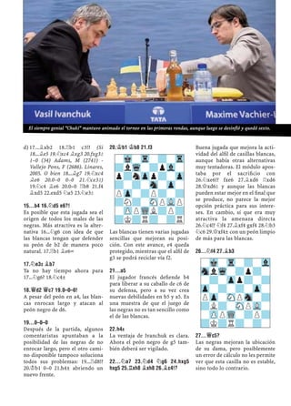 17...¥xb2 18.¦b1 c3!? (Sid)
18...¥e5 19.¤xc4 ¥xg3 20.fxg3²
1–0 (34) Adams, M (2741) -
Vallejo Pons, F (2686). Linares,
2005. O bien 18...¥g7 19.¤xc4
¥e6 20.0–0 0–0 21.¤ce3²)
19.¤c4 ¥e6 20.0–0 ¦b8 21.f4
¥xd5 22.exd5 ¤a5 23.¤e3²
15...B4 16.¤D5 E6?!
Es posible que esta jugada sea el
origen de todos los males de las
negras. Más atractiva es la alter-
nativa 16...¤g6 con idea de que
las blancas tengan que defender
su peón de b2 de manera poco
natural. 17.¦b1 ¥e6÷
17.¤E3² ¥B7
Ya no hay tiempo ahora para
17...¤g6? 18.¤c4±
18.£D2 £C7 19.0–0–0!
A pesar del peón en a4, las blan-
cas enrocan largo y atacan al
peón negro de d6.
19...0–0–0
Después de la partida, algunos
comentaristas apuntaban a la
posibilidad de las negras de no
enrocar largo, pero el otro cami-
no disponible tampoco soluciona
todos sus problemas: 19...¦d8!?
20.¢b1 0–0 21.h4± abriendo un
nuevo frente.
20.¢B1 ¢B8 21.F3
Las blancas tienen varias jugadas
sencillas que mejoran su posi-
ción. Con este avance, e4 queda
protegido, mientras que el alﬁl de
g3 se podrá reciclar vía f2.
21...A5
El jugador francés deﬁende b4
para liberar a su caballo de c6 de
su defensa, pero a su vez crea
nuevas debilidades en b5 y a5. Es
una muestra de que el juego de
las negras no es tan sencillo como
el de las blancas.
22.H4±
La ventaja de Ivanchuk es clara.
Ahora el peón negro de g5 tam-
bién deberá ser vigilado.
22...¤A7 23.¤D4 ¤G6 24.HXG5
HXG5 25.¦XH8 ¥XH8 26.¥C4!?
Buena jugada que mejora la acti-
vidad del alﬁl de casillas blancas,
aunque había otras alternativas
muy tentadoras. El módulo apos-
taba por el sacriﬁcio con
26.¤xe6!? fxe6 27.¥xd6 ¦xd6
28.£xd6² y aunque las blancas
pueden estar mejor en el ﬁnal que
se produce, no parece la mejor
opción práctica para sus intere-
ses. En cambio, sí que era muy
atractiva la amenaza directa
26.¤c4!? ¤f4 27.¥xf4 gxf4 28.¤b3
¤c6 29.£xf4± con un peón limpio
de más para las blancas.
26...¤F4 27.¥B3
27...£C5?
Las negras mejoran la ubicación
de su dama, pero posiblemente
un error de cálculo no les permite
ver que esta casilla no es estable,
sino todo lo contrario.
-Mk-Tr-?-Vl
SnlWq-?p?-
-?-Zpp?-?
Zp-?-?-Zp-
PZp-SNPSn-?
?L?-SNPVL-
-ZPPWQ-?P?
?K?R?-?-
-Mk-Tr-?-Tr
?lWq-?pVl-
p?nZpp?-Zp
?-?-Sn-Zp-
PZp-?P?-?
?N?-SNPVLP
-ZPPWQL?P?
?K?R?-?R
El siempre genial “Chuki” mantuvo animado el torneo en las primeras rondas, aunque luego se desinfló y quedó sexto.
 