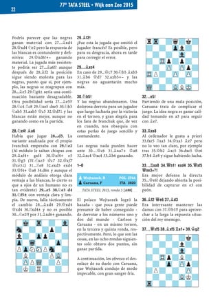 Podría parecer que las negras
ganan material con 27...¥xd4
28.£xd4 ¤e2 pero la respuesta de
las blancas es contundente y deﬁ-
nitiva: 29.£xd6!+– ganando
material. La jugada más resisten-
te podría ser 27...¥a6!? aunque
después de 28.¥f2 la posición
sigue siendo molesta para las
negras, puesto que si, por ejem-
plo, las negras se reagrupan con
28...¥e5 29.¤g4± sería una conti-
nuación bastante desagradable.
Otra posibilidad sería 27...¥e5!?
28.¤c4 ¦c8 29.¤xe5 dxe5 30.¤b5
¤xb5 31.axb5 £c5 32.£d7² y las
blancas están mejor, aunque no
ganando como en la partida.
28.¤C4! ¥A6
Había que jugar 28...d5. La
variante analizada por el propio
Ivanchuk empezaba con 29.¤e2
(Al módulo le saltan chispas con
29.¥xf4+ gxf4 30.£xf4+ e5
31.£g5 (31.¤xe5 £c7 32.£xf7
£xe5©) 31...¦e8 32.exd5 exd4
33.£f4+ ¢a8 34.d6± y aunque el
módulo de análisis otorga clara
ventaja a las blancas, lo cierto es
que a ojos de un humano no es
tan evidente) 29...e5 30.¤e3 d4
31.¤f5± con ventaja clara y lim-
pia. De nuevo, falla tácticamente
el cambio 28...¥xd4 29.£xd4
£xd4 30.¦xd4± y no es posible
30...¤e2?? por 31.¥xd6+ ganando.
29.¥F2!
¿Fue esta la jugada que omitió el
jugador francés? Es posible, pero
para su desgracia, ahora es tarde
para corregir el error.
29...¥XC4
En caso de 29...£c7 30.¤b5 ¥xb5
31.¥b6 £d7 32.axb5+– y las
negras no aguantarán mucho
más.
30.¤B5!
Y las negras abandonaron. Una
dolorosa derrota para un jugador
que luego lucharía por la victoria
en el torneo, y gran alegría para
los fans de Ivanchuk que, de vez
en cuando, nos obsequia con
estas perlas de juego sencillo y
contundente.
Las negras nada pueden hacer
ante 30…£c6 31.¥xa7+ ¢a8
32.¥xc4 £xc4 33.¥b6 ganando.
1–0
TATA STEEL 2015, ronda 5 [A88]
El polaco Wojtaszek logró la
hazaña - que poca gente puede
presumir de haber conseguido -
de derrotar a los números uno y
dos del mundo - Carlsen y
Caruana - en un mismo torneo,
en la tercera y quinta ronda, res-
pectivamente. Pero, lo que son las
cosas, en las ocho rondas siguien-
tes solo obtuvo dos puntos, sin
ganar partida.
A continuación, les ofrezco el des-
enlace de su duelo con Caruana,
que Wojtaszek condujo de modo
impecable, con gran sangre fría.
32...E5!
Partiendo de una mala posición,
Caruana trata de complicar el
juego. La idea negra es ganar cali-
dad tomando en a3 para seguir
con ¥e7.
33.¦XA8
Al ordenador le gusta a priori
33.fxe5 ¦xa3 34.£xa3 ¥e7 pero
no lo veo tan claro, por ejemplo
tras 35.£b2 ¥xc5 36.dxc5 £e6
37.b4 ¥e8 y sigue habiendo lucha.
33...¦XA8 34.£B1! EXD4 35.£XF5
£XE3+?!
Era mejor defensa la directa
35...£e6! dejando abierta la posi-
bilidad de capturar en e3 con
peón.
36.¥F2 £E6 37.¥D3
Era interesante mantener las
damas con 37.£b1!? para aprove-
char a la larga la expuesta situa-
ción del rey enemigo.
37...£XF5 38.¥XF5 ¦A1+ 39.¢G2
-?-?-?k?
?-?-?l?-
-?-?-Vl-?
?-TRp?L?-
-?-Zp-ZPp?
?P?-?-ZP-
-?-?-VLK?
Tr-?-?-?-
rTr-?q?k?
?-?-Zpl?-
-?-?-Vl-?
?-TRp?p?-
-?-ZP-ZPp?
TRP?-ZP-ZP-
-?-?-?-?
WQ-?-VLLMK-
pWojtaszek, R POL 2744
pCaruana, F ITA 2820
-Mk-Tr-?-Vl
Sn-?-?p?-
l?-Zpp?-?
Zp-Wq-?-Zp-
PZpNSNPSn-?
?L?-?PVL-
-ZPPWQ-?P?
?K?R?-?-
77º TATA STEEL ▪ Wijk aan Zee 2015
22
 