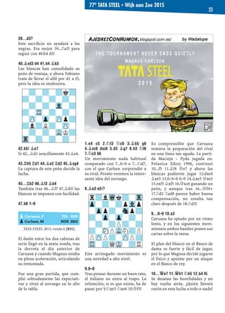 39...D3?
Este sacriﬁcio no ayudará a las
negras. Era mejor 39...¦a3! para
seguir con 40.b4 d3!
40.¥XD3 D4 41.B4 ¥B3
Las blancas han consolidado su
peón de ventaja, y ahora Fabiano
trata de llevar el alﬁl por d1 a f3,
pero la idea es inofensiva.
42.B5! ¥E7
Si 42...¥d1 sencillamente 43.¥e4.
43.¦H5 ¦D1 44.¥E2 ¦D2 45.¥XG4
La captura de este peón decide la
lucha.
45...¦B2 46.¥F3 ¥B4
También tras 46...¥f7 47.¥d5! las
blancas se imponen con facilidad.
47.B6 1–0
TATA STEEL 2015, ronda 6 [B31]
El duelo entre los dos cabezas de
serie llegó en la sexta ronda, tras
la derrota el día anterior de
Caruana y cuando Magnus estaba
en plena aceleración, articulando
su remontada.
Fue una gran partida, que cum-
plió sobradamente las expectati-
vas y situó al noruego en lo alto
de la tabla.
1.E4 C5 2.¤F3 ¤C6 3.¥B5 G6
4.¥XC6 DXC6 5.D3 ¥G7 6.H3 ¤F6
7.¤C3 B6
Un movimiento nada habitual
comparado con 7...0–0 o 7...¤d7,
con el que Carlsen sorprendió a
su rival. Pronto veremos la intere-
sante idea del noruego.
8.¥E3 E5!?
Este arriesgado movimiento es
una novedad a alto nivel.
9.0–0
Tras pensar durante un buen rato,
el italiano no entra al trapo. La
refutación, si es que existe, ha de
pasar por 9.¤xe5 ¤xe4 10.£f3!
Es comprensible que Caruana
temiera la preparación del rival
en una línea tan aguda. La parti-
da Macieja – Pyda jugada en.
Polanica Zdroj 1996, continuó
10...f5 11.¥f4 £e7 y ahora las
blancas pudieron jugar 12.dxe4
¥xe5 13.0–0–0 0–0 14.¥xe5 £xe5
15.exf5 ¥xf5 16.£xc6 ganando un
peón, y aunque tras 16...£f4+
17.¦d2 ¦ad8 parece haber buena
compensación, no resulta tan
claro después de 18.¤d5!
9...0–0 10.A3
Caruana ha optado por un ritmo
lento, y en los siguientes movi-
mientos ambos bandos ponen sus
cartas sobre la mesa.
El plan del blanco en el ﬂanco de
dama es fuerte y fácil de jugar,
por lo que Magnus decide jugarse
el físico y apostar por un ataque
en el ﬂanco de rey.
10...£E7 11.£B1 ¤H5 12.B4 F5
Se desatan las hostilidades y no
hay vuelta atrás. ¿Quién llevará
razón en esta lucha a todo o nada?
r?lWqk?-Tr
Zp-?-?pVlp
-Zpp?-Snp?
?-Zp-Zp-?-
-?-?P?-?
?-SNPVLN?P
PZPP?-ZPP?
TR-?QMK-?R
-?-?-?k?
?-?-?-?-
-?-?-Vl-?
?-TR-?-?-
-ZP-Zp-ZPp?
?l?L?-ZP-
-?-?-VLK?
Tr-?-?-?-
pCaruana, F ITA 2820
pCarlsen, M NOR 2862
77º TATA STEEL ▪ Wijk aan Zee 2015
23
 