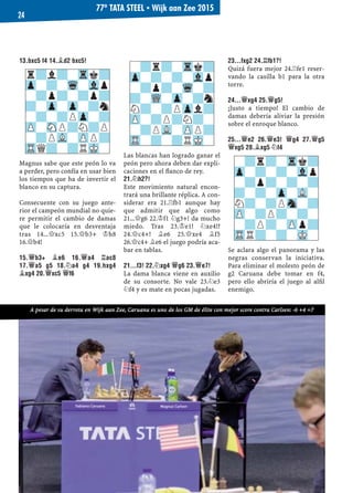 13.BXC5 F4 14.¥D2 BXC5!
Magnus sabe que este peón lo va
a perder, pero confía en usar bien
los tiempos que ha de invertir el
blanco en su captura.
Consecuente con su juego ante-
rior el campeón mundial no quie-
re permitir el cambio de damas
que le colocaría en desventaja
tras 14...£xc5 15.£b3+ ¢h8
16.£b4!
15.£B3+ ¥E6 16.£A4 ¦AC8
17.£A5 G5 18.¤A4 G4 19.HXG4
¥XG4 20.£XC5 £F6
Las blancas han logrado ganar el
peón pero ahora deben dar expli-
caciones en el ﬂanco de rey.
21.¤H2?!
Este movimiento natural encon-
trará una brillante réplica. A con-
siderar era 21.¦fb1 aunque hay
que admitir que algo como
21...£g6 22.¢f1 ¤g3+! da mucho
miedo. Tras 23.¢e1! ¤xe4!?
24.£c4+! ¥e6 25.£xe4 ¥f5
26.£c4+ ¥e6 el juego podría aca-
bar en tablas.
21...F3! 22.¤XG4 £G6 23.£E7!
La dama blanca viene en auxilio
de su consorte. No vale 23.¤e3
¤f4 y es mate en pocas jugadas.
23...FXG2 24.¦FB1?!
Quizá fuera mejor 24.¦fe1 reser-
vando la casilla b1 para la otra
torre.
24...£XG4 25.£G5!
¡Justo a tiempo! El cambio de
damas debería aliviar la presión
sobre el enroque blanco.
25...£E2 26.£E3! £G4 27.£G5
£XG5 28.¥XG5 ¤F4
Se aclara algo el panorama y las
negras conservan la iniciativa.
Para eliminar el molesto peón de
g2 Caruana debe tomar en f4,
pero ello abriría el juego al alﬁl
enemigo.
-?r?-Trk?
Zp-?-?-Vlp
-?p?-?-?
?-?-Zp-VL-
N?-?PSn-?
ZP-?P?-?-
-?P?-ZPp?
TRR?-?-MK-
-?r?-Trk?
Zp-?-?-Vlp
-?p?-Wq-?
?-WQ-Zp-?n
N?-?PZpl?
ZP-?P?N?-
-?PVL-ZPP?
TR-?-?RMK-
r?l?-Trk?
Zp-?-Wq-Vlp
-?p?-?p?
?-Zp-Zp-?n
-?-?PZp-?
ZP-SNP?N?P
-?PVL-ZPP?
TRQ?-?RMK-
77º TATA STEEL ▪ Wijk aan Zee 2015
24
A pesar de su derrota en Wijk aan Zee, Caruana es uno de los GM de élite con mejor score contra Carlsen: -6 +4 =7
 