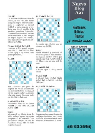 29.¥XF4?
Las blancas deciden sacriﬁcar la
calidad, lo cual sería una buena
idea ¡si las negras estuvieran obli-
gadas a aceptarla! La natural
29.¥h4?! se encuentra con la bri-
llante idea 29...c5! seguido de la
maniobra ganadora ¦c8–c6–h6.
El ordenador recomienda interca-
lar la soﬁsticada 29.¥e7! aunque
las negras siguen con ventaja.
Otra idea defensiva que tiene sen-
tido sería 29.¢h2.
29...EXF4 30.¢XG2 F3+ 31.¢F1
La mejor 31.¢h3 podría contes-
tarse con 31...¥xa1 32.¦xa1 ¢h8!
33.¤c5 ¦g8 y el rey blanco tiene
graves problemas.
31...¦F4!
Bien calculado por parte de
Magnus. En vez de conformarse
con capturar la torre enemiga, el
ejército negro preﬁere dedicarse
a la caza mayor. Amenaza mate
con 32...¦h4 33.¢e1 ¥h6!
32.C3 ¦D8! 33.D4 ¥H6
Todavía más fuerte era 33...¥xd4!
34.cxd4 (34.¦d1 ¦h4!) 34...¦h4
35.¢e1 ¦xd4.
34.¢E1
Mientras el rey blanco trata de
hallar un lugar seguro, las negras
recuperarán el material con
ganancia de tiempo. En caso de
34.¤c5 ¦h4 35.¢g1 ¢h8 con mate
en pocas jugadas.
34...¦XE4+ 35.¢D1 C5!
Es pronto para 35...¦e2 que se
contesta con 36.¦b2.
36.¢C2
Pierde material y equivale al
abandono, pero ya no había bue-
nas jugadas. La clave está en que
tras 36.¤xc5 ¦e2 37.¦b7 ¦de8! el
rey blanco cae en una red de
mate.
36...CXD4 37.¢D3
Si 37.¦e1 sigue 37...d3+ y cae el
caballo
37...¦E2 38.C4
Si 38.cxd4 ¦d2+ 39.¢c3 ¦2xd4
40.¤c5 ¥g7 41.¦a2 ¦d1+ 42.¢c2
¦8d2+ etc.
38...¦XF2 39.¦D1 ¦E2 0–1
Dos peones limpios de desventaja
y el jaque inminente en e3, con-
vencieron a Caruana de que era el
momento de abandonar la lucha.
-?r?-?k?
Zp-?-?-Vlp
-?p?-?-?
?-?-?-?-
N?-?PTr-?
ZP-?P?p?-
-?P?-ZP-?
TRR?-?K?-
-?-Tr-?k?
Zp-?-?-?p
-?-?-?-Vl
?-Zp-?-?-
N?-ZPr?-?
ZP-ZP-?p?-
-?-?-ZP-?
TRR?K?-?-
-?-Tr-?k?
Zp-?-?-?p
-?-?-?-Vl
?-?-?-?-
N?PZp-?-?
ZP-?K?p?-
-?-?r?-?
TR-?R?-?-
 
