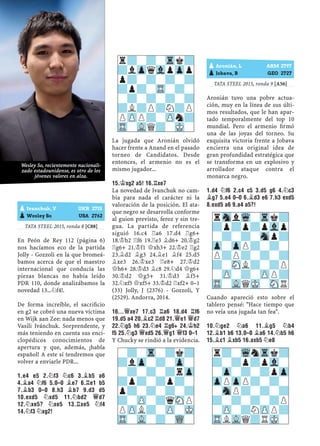 TATA STEEL 2015, ronda 8 [C88]
En Peón de Rey 112 (página 6)
nos hacíamos eco de la partida
Jolly - Gozzoli en la que bromeá-
bamos acerca de que el maestro
internacional que conducía las
piezas blancas no había leído
PDR 110, donde analizábamos la
novedad 13...¤f4!.
De forma increíble, el sacriﬁcio
en g2 se cobró una nueva víctima
en Wijk aan Zee: nada menos que
Vasili Ivánchuk. Sorprendente, y
más teniendo en cuenta sus enci-
clopédicos conocimientos de
apertura y que, además, ¡habla
español! A este sí tendremos que
volver a enviarle PDR...
1.E4 E5 2.¤F3 ¤C6 3.¥B5 A6
4.¥A4 ¤F6 5.0–0 ¥E7 6.¦E1 B5
7.¥B3 0–0 8.H3 ¥B7 9.D3 D5
10.EXD5 ¤XD5 11.¤BD2 £D7
12.¤XE5? ¤XE5 13.¦XE5 ¤F4
14.¤F3 ¤XG2!
La jugada que Aronián olvidó
hacer frente a Anand en el pasado
torneo de Candidatos. Desde
entonces, el armenio no es el
mismo jugador...
15.¢XG2 A5! 16.¦XE7
La novedad de Ivanchuk no cam-
bia para nada el carácter ni la
valoración de la posición. El ata-
que negro se desarrolla conforme
al guion previsto, feroz y sin tre-
gua. La partida de referencia
siguió 16.c4 ¦a6 17.d4 ¦g6+
18.¢h2 ¦f6 19.¦e3 ¥d6+ 20.¢g2
¦g6+ 21.¢f1 £xh3+ 22.¢e2 ¦g2
23.¥d2 ¥g3 24.¥e1 ¥f4 25.d5
¥xe3 26.¢xe3 ¦e8+ 27.¢d2
£h6+ 28.¢d3 ¥c8 29.¤d4 £g6+
30.¢d2 £g5+ 31.¢d3 ¥f5+
32.¤xf5 £xf5+ 33.¢d2 ¦xf2+ 0–1
(33) Jolly, J (2376) - Gozzoli, Y
(2529). Andorra, 2014.
16...£XE7 17.C3 ¦A6 18.D4 ¦F6
19.D5 A4 20.¥C2 ¦D8 21.£E1 £D7
22.¤G5 H6 23.¤E4 ¦G6+ 24.¢H2
F5 25.¤G3 £XD5 26.£G1 £F3 0–1
Y Chucky se rindió a la evidencia.
TATA STEEL 2015, ronda 9 [A56]
Aronián tuvo una pobre actua-
ción, muy en la línea de sus últi-
mos resultados, que le han apar-
tado temporalmente del top 10
mundial. Pero el armenio ﬁrmó
una de las joyas del torneo. Su
exquisita victoria frente a Jobava
encierra una original idea de
gran profundidad estratégica que
se transforma en un explosivo y
arrollador ataque contra el
monarca negro.
1.D4 ¤F6 2.C4 C5 3.D5 G6 4.¤C3
¥G7 5.E4 0–0 6.¥D3 E6 7.H3 EXD5
8.EXD5 A6 9.A4 A5?!
Cuando apareció esto sobre el
tablero pensé: "Hace tiempo que
no veía una jugada tan fea".
10.¤GE2 ¤A6 11.¥G5 ¤B4
12.¥B1 B6 13.0–0 ¥A6 14.¤B5 H6
15.¥C1 ¥XB5 16.AXB5 ¤E8
pAronián, L ARM 2797
pJobava, B GEO 2727
pIvanchuk, V UKR 2715
pWesley So USA 2762
r?-?-Trk?
?lZpqVlpZpp
p?-?-?-?
?p?-TR-?-
-?-?-?-?
?L?P?N?P
PZPP?-ZPn?
TR-VLQ?-MK-
-?-Tr-?k?
?lZp-?-Zp-
-?-?-?rZp
?p?-?p?-
p?-?-?-?
?-ZP-?qSNP
PZPL?-ZP-MK
TR-VL-?-WQ-
rSnlWq-Trk?
?p?p?pVlp
-?-?-Snp?
Zp-ZpP?-?-
P?P?-?-?
?-SNL?-?P
-ZP-?-ZPP?
TR-VLQMK-SNR
r?-WqnTrk?
?-?p?pVl-
-Zp-?-?pZp
ZpPZpP?-?-
-SnP?-?-?
?-?-?-?P
-ZP-?NZPP?
TRLVLQ?RMK-
Wesley So, recientemente nacionali-
zado estadounidense, es otro de los
jóvenes valores en alza.
 