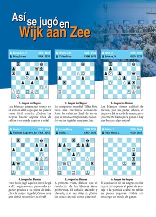 1. Juegan las Negras
Las blancas amenazan tomar en
c4 con su alﬁl, algo que no parece
tener fácil parada. ¿Deben las
negras buscar alguna línea de
tablas o se puede aspirar a más?
4. Juegan las Blancas
Iván Saric jugó aquí su torre de g2
a d2, seguramente pensando en
ganar gracias a su pieza de más.
¿Era la mejor jugada?¿Cómo cree
que debió responder su rival?
2. Juegan las Negras
La campeona mundial Yifán Hou
tuvo una meritoria actuación.
Ante So salvó un ﬁnal de torres
que se estaba complicando, hallan-
do varias jugadas muy precisas.
5. Juegan las Blancas
A primera vista, diríase que el
conductor de las blancas tiene
problemas. El caballo atacado y
clavado, y el rey abierto. ¿Están
las cosas tan mal como parecen?
3. Juegan las Blancas
Las blancas tienen calidad de
menos, por un peón. Ahora, el
jaque en h8 se va de la mano, pero
¿realmente basta para ganar o hay
que buscar algo mejor?
6. Juegan las Negras
El conductor de las negras no fue
capaz de imponer el peón de ven-
taja y la partida acabó en tablas
en pocas jugadas. Había sin
embargo un modo de ganar.
pRadjabov, T AZE 2734
pDing Liren USA 2732
-Tr-?-?k?
Zp-?-?qVl-
r?-Zp-?-?
?-?N?pWQ-
-?p?p?-?
?-?-?-ZPP
PZP-TRLZP-?
?K?-?-?-
pSaric, I CRO 2666
pVachier Lagrave, M FRA 2757
-Tr-?-?k?
?-WQ-?p?p
p?-?-?p?
?-?-?-ZP-
-?-?-ZpLZP
Zpq?-?P?-
-ZP-?-?R?
MK-?-?-?-
pWesley So USA 2762
pYifán Hou CHN 2673
-?-?-Mk-?
?-?-?-?-
-?-?PMK-?
Zp-?-?p?-
-Tr-?-?-?
?-?-?-?-
R?-?-?-?
?-?-?-?-
pLiren Ding CHN 2732
pSaric, I CRO 2666
-?-Tr-?k?
Zpp?-VlpZp-
-?q?-?-?
?-?pZP-?-
-?-ZP-?P?
?QSN-?-?r
P?-?-ZP-?
TR-?R?-MK-
pGiri, A NED 2784
pJobava, B GEO 2727
-Tr-?-?k?
?p?-?-?-
pSN-Zp-?q?
ZP-?PZp-?R
-ZP-?PZpr?
?-?-?-ZPQ
-?-?-ZPK?
?-?-?-?-
pSaric, I CRO 2666
pVan Wely, L NED 2667
-?-?-?-?
?-?-?-?-
-?-?-?R?
?-?-?-Zp-
-?-?-?r?
?-?-MK-Mk-
-?-?-?-?
?-?-?-?-
Asíse jugóen
Wijk aan Zee
 