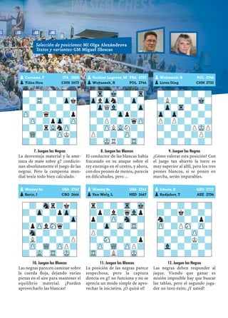 7. Juegan las Negras
La desventaja material y la ame-
naza de mate sobre g7 condicio-
nan absolutamente el juego de las
negras. Pero la campeona mun-
dial tenía todo bien calculado.
10. Juegan las Blancas
Las negras parecen caminar sobre
la cuerda ﬂoja, dejando varias
piezas en el aire para mantener el
equilibrio material. ¿Pueden
aprovecharlo las blancas?
8. Juegan las Blancas
El conductor de las blancas había
fracasado en su ataque sobre el
rey enemigo en el centro, y ahora,
con dos peones de menos, parecía
en diﬁcultades, pero…
11. Juegan las Blancas
La posición de las negras parece
sospechosa, pero la captura
directa en g7 no funciona y no se
aprecia un modo simple de apro-
vechar la iniciativa. ¿O quizá sí?
9. Juegan las Negras
¿Cómo valorar esta posición? Con
el juego tan abierto la torre es
muy superior al alﬁl, pero los tres
peones blancos, si se ponen en
marcha, serán imparables.
12. Juegan las Negras
Las negras deben responder al
jaque. Viendo que ganar es
misión imposible hay que buscar
las tablas, pero el segundo juga-
dor no tuvo éxito. ¿Y usted?
-?-?-?-?
?-TR-?-Zpk
-?-?-?-?
ZP-?q?-?p
-ZP-?pZp-ZP
?-?rVLnZP-
-WQ-?-ZPK?
?-?-?-?-
pWesley So USA 2762
pSaric, I CRO 2666
-?-Snr?k?
?-Zp-?pZp-
-?-?-?-Zp
?pZPlSNq?-
-Sn-?-?-?
?L?-?-?P
-ZP-WQ-ZPP?
?-VL-TR-MK-
pVachier Lagrave, M FRA 2757
pWojtaszek, R POL 2744
-Tr-Mk-?-Tr
ZplZpn?-Zp-
-ZpQVl-?-Zp
?-?-Zpp?-
-?P?-?qZP
?-ZPLVLN?-
P?-?-ZP-?
?-MKR?-TR-
pWesley So USA 2762
pVan Wely, L NED 2667
r?-?-Tr-Mk
?p?l?qVlp
p?-ZP-Sn-?
?-Zp-VL-TR-
P?-?-?-?
?-SN-?-?p
-ZP-WQ-ZPP?
TR-?L?-MK-
pWojtaszek, R POL 2744
pLiren Ding CHN 2732
-?-?-?-?
?L?-?-Mk-
-Zp-Tr-?-?
Zp-Zp-?-?-
P?P?-?-?
?-?-?PMKP
-?-?-?P?
?-?-?-?-
pJobava, B GEO 2727
pRadjabov, T AZE 2734
-?-?-?-?
?-?k?-?-
n?-?-?p?
ZP-?PSN-ZP-
-?-?-ZP-?
?-?-?K?-
-Vl-?-?-?
?-?-?-?-
pCaruana, F ITA 2820
pYifán Hou CHN 2673
Selección de posiciones: MI Olga Alexándrova
Textos y variantes: GM Miguel Illescas
 