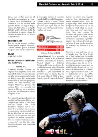 Mundial Carlsen vs. Anand · Sochi 2014 13
damas con 43.£d1 pero en el
ﬁnal de torres resultante la venta-
ja negra sería indiscutible. La
diferencia con la partida sería
que tras 43.¦b4 las negras dispo-
nen de 43...¦b3! y tras la obligada
44.¦xb3 axb3+ 45.¢a1 £xh2 la
debilidad de la primera línea de
las blancas ha de llevar a la derro-
ta a ese bando.
43.¦b4! b5 44.£h1!
Tras un par de jugadas precisas,
Anand puede respirar tranquilo.
Carlsen confesó que se le había
escapado este recurso defensivo.
44...¦e7
Si 44...¦g2 45.£f1!
45.£d5! ¦e1 46.£d7+ ¢h6 47.£h3+
¢g7 48.£d7+ ½-½
Partida nº 2
[Leontxo García] Carlsen se
impuso en el segundo asalto con
autoridad. Recuerdo que tras esa
partida, mientras caminaba hacia
mi hotel entre las numerosas
alambradas y policías que guar-
daban las instalaciones del
Parque Olímpico, pensé: ”Si
mañana Vishy no engancha con
blancas a Magnus en la apertura,
voy a tener que adelantar los vuelos
de regreso a casa".
Pero ocurrió, porque el campeón
también sufría un problema psi-
cológico que nadie podía diag-
nosticar mejor que Gari
Kaspárov: ”Magnus sufre el 'sín-
drome de la revancha', que yo padecí,
pero con mucha más intensidad, ante
Kárpov. Él anhela que todo esto ter-
mine de una vez para no tener que
jugar más con Anand, a quien consi-
dera una etapa superada de su carre-
ra deportiva", me dijo diez días
después durante una entrevista
para El País.
Y el propio Carlsen lo admitió
cuando hablé con él 48 horas des-
pués de renovar el título:”Tras la
segunda partida me preguntaba por
qué tenía que jugar otra vez con
Anand, si ya le había ganado con cla-
ridad un año antes".
Defensa Berlinesa [C85]
[Miguel Illescas] En la segunda
partida, frente a la Apertura
Española planteada por Carlsen,
Anand eligió la Defensa
Berlinesa. De entre los cientos de
posibilidades que ofrece la teoría
de aperturas, precisamente la
Berlinesa… ¿no recordaba el
aspirante que ese mismo día, un
9 de noviembre de 1989, se pro-
dujo la caída del Muro de Berlín?
Carlsen se anotó una elegante
victoria. Los ajedrecistas no
somos supersticiosos, pero no
porque traiga mala suerte, sino
porque en el universo de las 64
casillas la objetividad es condi-
ción ”sine qua non” para tener
éxito. Bajo ese prisma, la
Berlinesa no parece una buena
elección frente a Carlsen, pues
acostumbra a conducir a partidas
largas y de corte posicional, que
enfatizan dos de las dos virtudes
del noruego: su resistencia y su
técnica.
Respecto a esta defensa, en su
premiada obra ”La Torre herida
por el Rayo”, el escritor Fernando
Arrabal lanzó al mundo una pre-
monición que había de cumplirse
años después: uno de los prota-
gonistas tenía que renunciar a su
salida favorita de peón de rey por
temor de enfrentarse a la Berli-
nesa, especialidad del rival. Ello
se materializó en el año 2000,
cuando ayudé a Vladimir
Krámnik a destronar a Garry
Kaspárov con esta defensa.
pCarlsen, M NOR 2863
pAnand, V IND 2792
Comentarios
GM Jordi Magem
Anotaciones
GM Miguel Illescas
Carlsen fue el primero en golpear, anotándose la segunda partida.
 