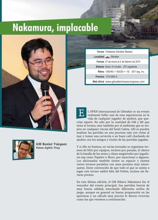 L OPEN Internacional de Gibraltar es un evento
realmente bello: una de esas experiencias en la
vida de cualquier jugador de ajedrez, que que-
rrías repetir. No sólo por la cantidad de GM y MI que
tiene el torneo, sino también por el ambiente que se res-
pira en cualquier rincón del hotel Caleta. Allí se pueden
analizar las partidas en una preciosa sala con vistas al
mar y tomar una cervecita o un buen café charlando de
ajedrez con los amigos y rivales de las partidas jugadas.
Y si ello no bastara, en varias jornadas se organizan tor-
neos de blitz por equipos, torneos por parejas, el clásico
de la batalla de los sexos y clases magistrales por jugado-
res top como Topalov o Short, por mencionar a algunos.
Los aﬁcionados también tienen su espacio y existen
varios torneos paralelos con unos premios muy intere-
santes. Estoy convencido de que todo el que se anime a
jugar este torneo saldrá feliz del Peñón, incluso sin lle-
varse premio.
En esta última edición, el GM Hikaru Nakamura fue el
vencedor del evento principal. Sus partidas fueron de
muy buena calidad, mezclando diferentes estilos de
juego, aunque en general su buena preparación en las
aperturas y un cálculo muy preciso le dieron victorias
como las que veremos a continuación.
GM Renier Vázquez
Fotos: Sophie Triay
E
Nakamura, implacable
Torneo Tradewise Gibraltar Masters
Localidad Gibraltar
Fechas 27 de enero al 2 de febrero de 2015
Sistema Suizo 10 rondas · 257 jugadores
Ritmo 100/40 + 50/20 + 15 · 30/1 seg. inc.
Premios 175.000 £
Web oficial www.gibraltarchesscongress.com
 