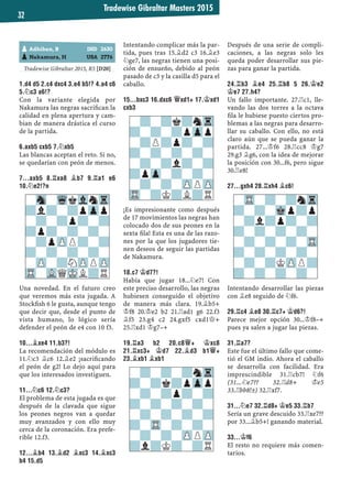 Tradewise Gibraltar Masters 2015
32
Tradewise Gibraltar 2015, R5 [D20]
1.D4 D5 2.C4 DXC4 3.E4 B5!? 4.A4 C6
5.¤C3 A6!?
Con la variante elegida por
Nakamura las negras sacriﬁcan la
calidad en plena apertura y cam-
bian de manera drástica el curso
de la partida.
6.AXB5 CXB5 7.¤XB5
Las blancas aceptan el reto. Si no,
se quedarían con peón de menos.
7...AXB5 8.¦XA8 ¥B7 9.¦A1 E6
10.¤E2!?N
Una novedad. En el futuro creo
que veremos más esta jugada. A
Stockﬁsh 6 le gusta, aunque tengo
que decir que, desde el punto de
vista humano, lo lógico sería
defender el peón de e4 con 10 f3.
10...¥XE4 11.B3?!
La recomendación del módulo es
11.¤c3 ¥c6 12.¥e2 ¡sacriﬁcando
el peón de g2! Lo dejo aquí para
que los interesados investiguen.
11...¤C6 12.¤C3?
El problema de esta jugada es que
después de la clavada que sigue
los peones negros van a quedar
muy avanzados y con ello muy
cerca de la coronación. Era prefe-
rible 12.f3.
12...¥B4 13.¥D2 ¥XC3 14.¥XC3
B4 15.D5
Intentando complicar más la par-
tida, pues tras 15.¥d2 c3 16.¥e3
¤ge7, las negras tienen una posi-
ción de ensueño, debido al peón
pasado de c3 y la casilla d5 para el
caballo.
15...BXC3 16.DXC6 £XD1+ 17.¢XD1
CXB3
¡Es impresionante como después
de 17 movimientos las negras han
colocado dos de sus peones en la
sexta ﬁla! Esta es una de las razo-
nes por la que los jugadores tie-
nen deseos de seguir las partidas
de Nakamura.
18.C7 ¢D7?!
Había que jugar 18...¤e7! Con
este preciso desarrollo, las negras
hubiesen conseguido el objetivo
de manera más clara. 19.¥b5+
¢f8 20.¢e2 b2 21.¦ad1 g6 22.f3
¥f5 23.g4 c2 24.gxf5 cxd1£+
25.¦xd1 ¢g7–+
19.¦A3 B2 20.C8£+ ¢XC8
21.¦XC3+ ¢D7 22.¥D3 B1£+
23.¥XB1 ¥XB1
Después de una serie de compli-
caciones, a las negras solo les
queda poder desarrollar sus pie-
zas para ganar la partida.
24.¦B3 ¥E4 25.¦B8 5 26.¢E2
¢E7 27.H4?
Un fallo importante. 27.¦c1, lle-
vando las dos torres a la octava
ﬁla le hubiese puesto ciertos pro-
blemas a las negras para desarro-
llar su caballo. Con ello, no está
claro aún que se pueda ganar la
partida. 27...¢f6 28.¦cc8 ¢g7
29.g3 ¥g6, con la idea de mejorar
la posición con 30...f6, pero sigue
30.¦e8!
27...GXH4 28.¦XH4 ¥C6!
Intentando desarrollar las piezas
con ¥e8 seguido de ¤f6.
29.¦C4 ¥E8 30.¦C7+ ¢D6?!
Parece mejor opción 30...¢f8–+
pues ya salen a jugar las piezas.
31.¦A7?
Este fue el último fallo que come-
tió el GM indio. Ahora el caballo
se desarrolla con facilidad. Era
imprescindible 31.¦cb7! ¤f6
(31...¤e7?? 32.¦d8+ ¢e5
33.¦bb8!±) 32.¦xf7.
31...¤E7 32.¦D8+ ¢E5 33.¦B7
Sería un grave descuido 33.¦xe7??
por 33...¥b5+! ganando material.
33...¢F6
El resto no requiere más comen-
tarios.
pAdhiban, B IND 2630
pNakamura, H USA 2776
-?-?k?nTr
?-?-?pZpp
-?P?p?-?
?-?-?-?-
-?-?l?-?
?pZp-?-?-
-?-?-ZPPZP
TR-?K?L?R
-?-?-?nTr
?-?k?pZpp
-?-?p?-?
?-?-?-?-
-?-?-?-?
?-TR-?-?-
-?-?-ZPPZP
?l?K?-?R
-TR-?-?nTr
?-?-Mkp?p
-?l?p?-?
?-?-?-?-
-?-?-?-TR
?-?-?-?-
-?-?KZPP?
?-?-?-?-
-Sn-WqkVlnTr
?l?-?pZpp
-?-?p?-?
?p?-?-?-
-?pZPP?-?
?-?-?-?-
-ZP-?NZPPZP
TR-VLQMKL?R
 