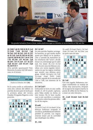 34.¦DB8 ¤G6 35.¦B6 H5 36.F3 ¥A4
37.¦XH8 ¤XH8 38.¢E3 ¤G6
39.¦A6 ¥B3 40.¦A5 ¥D5 41.¦A7
E5 42.¦A5 ¥E6 43.¦B5 H4 44.¦B1
¢G5 45.¦B5 F6 46.¦B7 ¤F4 47.¢F2
¤H5 48.¦B6 ¥F5 49.¦B8 ¥G6
50.¦B4 ¤F4 51.¦A4 ¥F7 52.¦A7
¢G6 53.¦A1 ¥D5 54.¦D1 ¢G5
55.¦D2 F5 0–1
¡Una partida apasionante! Posi-
blemente, la mejor del GM ameri-
cano en el torneo.
Tradewise Gibraltar 2015 [R6]
En la sexta ronda se enfrentaban
estos dos colosos del tablero en
partida decisiva para la lucha por
la primera plaza del torneo.
Pasadas 30 jugadas llegaron a esta
posición.
30.¤C2 D5?
En esta partida Topalov arriesga-
ba bastante, ya que estaba medio
punto por debajo en la clasiﬁca-
ción y cansado de maniobrar en
las trincheras del “erizo”, decide
lanzar un contrajuego que le salió
mal. Era mejor 30...¤c5 31.¦a3
¥f4. En este caso, las blancas con-
taban con varias jugadas intere-
santes en que las negras tendrían
que asumir una defensa poco
grata. 32.b4!? (32.¥g3²) 32...¤d7
33.¥xa6 ¥xa6 34.b5 ¥xb5
35.axb5, seguido de la entrada del
¤b4 o ¤d6, con dominio de la
iniciativa.
31.¤B4 ¦C5!?
Colocando la torre en una casilla
donde el ¥f2 la puede capturar,
pero Naka estaba en forma en
este torneo. No le hace mucho
caso a este sacriﬁcio y comienza
su ofensiva sobre los peones débi-
les de las negras.
32.EXD5
32.¥xc5? ¤xc5 33.¦a3 dxe4³ Si las
blancas hubiesen aceptado el
sacriﬁcio, probablemente habrían
perdido la partida. Las negras
estarían mejor por la actividad
que despliegan sus alﬁles.
32...¦A5
32...exd5 33.¥xa6 £xe1+ 34.¦xe1
¥xa6 35.¤xa6 ¦a5 36.¤b4± con
un peón sano de más.
33.¤C6!
Con esta jugada, Nakamura con-
sigue transformar su ventaja de
forma muy instructiva. Después
de recuperar las negras el peón, la
pareja de alﬁles de las blancas va
a tener un valor decisivo.
33...¥XC6 34.DXC6 ¦XC6 35.¦B4
¥F6
-?r?-?k?
?l?nWqpZp-
pZprZpp?-Zp
?-?-?-Vl-
P?-?P?-?
?RZP-SNP?-
-ZP-?LVLPZP
?-?RWQ-?K
-?r?-?k?
?l?nWqpZp-
pZp-?p?-Zp
Tr-?P?-Vl-
PSN-?-?-?
?RZP-?P?-
-ZP-?LVLPZP
?-?RWQ-?KpNakamura, H USA 2776
pTopalov, V BUL 2800
-?-?-?k?
?-?nWqpZp-
pZpr?pVl-Zp
Tr-?-?-?-
PTR-?-?-?
?-ZP-?P?-
-ZP-?LVLPZP
?-?RWQ-?K
Dos grandes luchadores frente a frente. Ambos prefirieron jugar en Gibraltar, en vez de hacerlo en Wijk aan Zee.
 