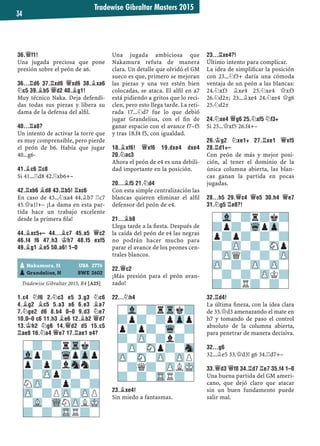 Tradewise Gibraltar Masters 2015
34
36.£F1!
Una jugada preciosa que pone
presión sobre el peón de a6.
36...¦D6 37.¦XD6 £XD6 38.¥XA6
¤C5 39.¥B5 £D2 40.¥G1!
Muy técnico Naka. Deja defendi-
das todas sus piezas y libera su
dama de la defensa del alﬁl.
40...¦A8?
Un intento de activar la torre que
es muy comprensible, pero pierde
el peón de b6. Había que jugar
40...g6-
41.¥C6 ¦C8
Si 41...¦d8 42.¦xb6+–
42.¦XB6 ¥D8 43.¦B5! ¦XC6
En caso de 43...¤xa4 44.¥b7 ¦c7
45.£a1!+– ¡La dama en esta par-
tida hace un trabajo excelente
desde la primera ﬁla!
44.¥XC5+– 44...¥C7 45.A5 £C2
46.F4 F6 47.H3 ¢H7 48.F5 EXF5
49.¥G1 ¥E5 50.A6! 1–0
Tradewise Gibraltar 2015, R4 [A25]
1.C4 ¤F6 2.¤C3 E5 3.G3 ¤C6
4.¥G2 ¥C5 5.A3 A6 6.E3 ¥A7
7.¤GE2 D6 8.B4 0–0 9.D3 ¤E7
10.0–0 C6 11.H3 ¥E6 12.¥B2 £D7
13.¢H2 ¤G6 14.£D2 D5 15.C5
¦AE8 16.¤A4 £E7 17.¦AE1 E4?
Una jugada ambiciosa que
Nakamura refuta de manera
clara. Un detalle que olvidó el GM
sueco es que, primero se mejoran
las piezas y una vez estén bien
colocadas, se ataca. El alﬁl en a7
está pidiendo a gritos que lo reci-
clen, pero esto llega tarde. La reti-
rada 17...¤d7 fue lo que debió
jugar Grandelius, con el ﬁn de
ganar espacio con el avance f7–f5
y tras 18.f4 f5, con igualdad.
18.¥XF6! £XF6 19.DXE4 DXE4
20.¤AC3
Ahora el peón de e4 es una debili-
dad importante en la posición.
20...¥F5 21.¤D4
Con esta simple centralización las
blancas quieren eliminar el alﬁl
defensor del peón de e4.
21...¥B8
Llega tarde a la ﬁesta. Después de
la caída del peón de e4 las negras
no podrán hacer mucho para
parar el avance de los peones cen-
trales blancos.
22.£C2
¡Más presión para el peón avan-
zado!
22...¤H4
23.¥XE4!
Sin miedo a fantasmas.
23...¦XE4?!
Último intento para complicar.
La idea de simpliﬁcar la posición
con 23...¤f3+ daría una cómoda
ventaja de un peón a las blancas:
24.¤xf3 ¥xe4 25.¤xe4 £xf3
26.¤d2±; 23...¥xe4 24.¤xe4 £g6
25.¤d2±
24.¤XE4 £G6 25.¤XF5 ¤F3+
Si 25...£xf5 26.f4+–
26.¢G2 ¤XE1+ 27.¦XE1 £XF5
28.¦D1+–
Con peón de más y mejor posi-
ción, al tener el dominio de la
única columna abierta, las blan-
cas ganan la partida en pocas
jugadas.
28...H5 29.£C4 £E5 30.H4 £E7
31.¤G5 ¦E8?!
32.¦D4!
La última ﬁneza, con la idea clara
de 33.£d3 amenazando el mate en
h7 y tomando de paso el control
absoluto de la columna abierta,
para penetrar de manera decisiva.
32...G6
32...¥e5 33.£d3! g6 34.¦d7+–
33.£D3 £F8 34.¦D7 ¦E7 35.F4 1–0
Una buena partida del GM ameri-
cano, que dejó claro que atacar
sin un buen fundamento puede
salir mal.
-?-?rTrk?
Vlp?-WqpZpp
p?p?lSnn?
?-ZPp?-?-
NZP-?p?-?
ZP-?PZP-ZPP
-VL-WQNZPLMK
?-?-TRR?-
-Vl-?rTrk?
?p?-?pZpp
p?p?-Wq-?
?-ZP-?l?-
-ZP-SNp?-Sn
ZP-SN-ZP-ZPP
-?Q?-ZPLMK
?-?-TRR?-
-Vl-?r?k?
?p?-WqpZp-
p?p?-?-?
?-ZP-?-SNp
-ZPQ?-?-ZP
ZP-?-ZP-ZP-
-?-?-ZPK?
?-?R?-?-
pNakamura, H USA 2776
pGrandelius, N SWE 2602
 