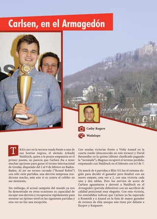RAS caer en la tercera ronda frente a una de
sus bestias negras, el alemán Arkadij
Naiditsch, quien a la postre empataría en el
primer puesto, no parecía que Carlsen iba a tener
muchas opciones para ganar el torneo internacional
de Grenke, disputado del 2 al 9 de febrero en Baden-
Baden. Al ser un torneo cerrado (“Round Robin”)
con sólo siete partidas, una derrota temprana con-
diciona mucho, más aún si es contra el colíder en
ese momento.
Sin embargo, el actual campeón del mundo ya nos
ha demostrado en otras ocasiones su capacidad de
encajar una derrota y recuperarse rápidamente para
mostrar un óptimo nivel en las siguientes partidas y
esta vez no fue una excepción.
Con sendas victorias frente a Vishy Anand en la
cuarta ronda (desconocido en este torneo) y David
Baramidze en la quinta (último clasiﬁcado pagando
la “novatada”), Magnus recuperó el terreno perdido,
empatando con Naiditsch en el liderato con 4.5 de 7.
Un match de 4 partidas a Blitz 5/2 fue el sistema ele-
gido para decidir el ganador pero ﬁnalizó con un
nuevo empate, esta vez a 2, con una victoria cada
uno y dos tablas. Pero los nervios de acero de
Carlsen aguantaron y derrotó a Naiditsch en el
Armagedón (partida deﬁnitiva) con un sacriﬁcio de
calidad posicional muy elegante. Con esta victoria,
los entendidos indican que Carlsen ya ha superado
a Kramnik y a Anand en la lista de mayor ganador
de torneos de elite aunque aún tiene por delante a
Karpov y Kasparov.
MI Michael Rahal
Cathy Rogers
Carlsen, en el Armagedón
Wadalupe
MI Michael Rahal
T
 