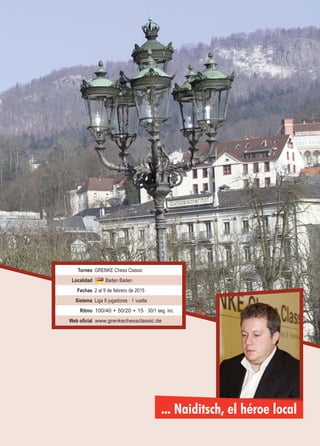 ... Naiditsch, el héroe local
Torneo GRENKE Chess Classic
Localidad Baden Baden
Fechas 2 al 9 de febrero de 2015
Sistema Liga 8 jugadores · 1 vuelta
Ritmo 100/40 + 50/20 + 15 · 30/1 seg. inc.
Web oficial www.grenkechessclassic.de
 