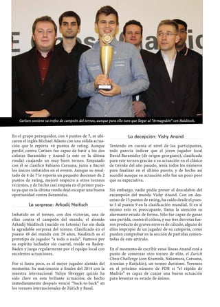 En el grupo perseguidor, con 4 puntos de 7, se ubi-
caron el inglés Michael Adams con una sólida actua-
ción que le reporta +6 puntos de rating. Aunque
perdió contra Carlsen fue capaz de batir a los dos
colistas Baramidze y Anand (a este en la última
ronda) cuajando un muy buen torneo. Empatado
con él se clasiﬁcó Fabiano Caruana, junto a Bacrot
los únicos imbatidos en el evento. Aunque su resul-
tado de 4 de 7 le reporta un pequeño descenso de 2
puntos de rating, mejoró respecto a otros torneos
recientes, y de hecho casi empata en el primer pues-
to ya que en la última ronda dejó escapar una buena
oportunidad contra Baramidze.
La sorpresa: Arkadij Naitisch
Imbatido en el torneo, con dos victorias, una de
ellas contra el campeón del mundo, el alemán
Arkadij Naiditsch (nacido en Letonia) fue sin duda
la agradable sorpresa del torneo. Clasiﬁcado en el
puesto 49 del mundo con 29 años, Naiditsch es el
prototipo de jugador “a todo o nada”. Famoso por
su espíritu luchador sin cuartel, reside en Baden-
Baden y juega regularmente por el equipo local con
excelentes actuaciones.
Por si fuera poco, es el mejor jugador alemán del
momento. Su matrimonio a ﬁnales del 2014 con la
maestra internacional Yuliya Shvayger quizás ha
sido clave en esta brillante actuación; de hecho
inmediatamente después venció “back-to-back” en
los torneos internacionales de Zúrich y Basel.
La decepción: Vishy Anand
Teniendo en cuenta el nivel de los participantes,
todo parecía indicar que el joven jugador local
David Baramidze (de origen georgiano), clasiﬁcado
para este torneo gracias a su actuación en el clásico
de Grenke del año pasado, tenía todos los números
para ﬁnalizar en el último puesto, y de hecho así
sucedió aunque su actuación sólo fue un poco peor
que su expectativa.
Sin embargo, nadie podía prever el descalabro del
excampeón del mundo Vishy Anand. Con un des-
censo de 15 puntos de rating, ha caído desde el pues-
to 3 al puesto 9 en la clasiﬁcación mundial. Si en sí
mismo esto es preocupante, llama la atención su
alarmante estado de forma. Sólo fue capaz de ganar
una partida, contra el colista, y sus tres derrotas fue-
ron producto de graves errores de cálculo, alguno de
ellos impropio de un jugador de su categoría, como
pueden comprobar en la sección de partidas comen-
tadas de este artículo.
En el momento de escribir estas líneas Anand está a
punto de comenzar otro torneo de elite, el Zurich
Chess Challenge (con Kramnik, Nakamura, Caruana,
Aronian y Karjakin), un torneo durísimo. Veremos
en el próximo número de PDR si “el rápido de
Madrás” es capaz de cuajar una buena actuación
para levantar su estado de ánimo.
Carlsen sostiene su trofeo de campeón del torneo, aunque para ello tuvo que llegar al “Armagedón” con Naiditsch.
 