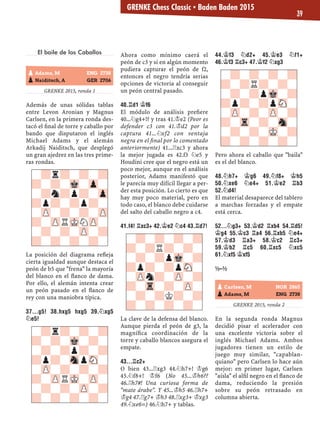 El baile de los Caballos
GRENKE 2015, ronda 1
Además de unas sólidas tablas
entre Levon Aronian y Magnus
Carlsen, en la primera ronda des-
tacó el ﬁnal de torre y caballo por
bando que disputaron el inglés
Michael Adams y el alemán
Arkadij Naiditsch, que desplegó
un gran ajedrez en las tres prime-
ras rondas.
La posición del diagrama reﬂeja
cierta igualdad aunque destaca el
peón de b5 que "frena" la mayoría
del blanco en el ﬂanco de dama.
Por ello, el alemán intenta crear
un peón pasado en el ﬂanco de
rey con una maniobra típica.
37...G5! 38.HXG5 HXG5 39.¤XG5
¤E5!
Ahora como mínimo caerá el
peón de c3 y si en algún momento
pudiera capturar el peón de f2,
entonces el negro tendría serias
opciones de victoria al conseguir
un peón central pasado.
40.¦D1 ¢F6
El módulo de análisis preﬁere
40...¤g4+!? y tras 41.¢e2 (Peor es
defender c3 con 41.¢d2 por la
captura 41...¤xf2 con ventaja
negra en el ﬁnal por lo comentado
anteriormente) 41...¦xc3 y ahora
la mejor jugada es 42.f3 ¤e5 y
Houdini cree que el negro está un
poco mejor, aunque en el análisis
posterior, Adams manifestó que
le parecía muy difícil llegar a per-
der esta posición. Lo cierto es que
hay muy poco material, pero en
todo caso, el blanco debe cuidarse
del salto del caballo negro a c4.
41.F4! ¦XC3+ 42.¢E2 ¤C4 43.¦D7!
La clave de la defensa del blanco.
Aunque pierda el peón de g3, la
magníﬁca coordinación de la
torre y caballo blancos asegura el
empate.
43...¦C2+
O bien 43...¦xg3 44.¤h7+! ¢g6
45.¤f8+! ¢f6 (No 45...¢h6??
46.¦h7#! Una curiosa forma de
"mate árabe". Y 45...¢h5 46.¦h7+
¢g4 47.¦g7+ ¢h3 48.¦xg3+ ¢xg3
49.¤xe6=) 46.¤h7+ y tablas.
44.¢F3 ¤D2+ 45.¢E3 ¤F1+
46.¢F3 ¦C3+ 47.¢F2 ¤XG3
Pero ahora el caballo que "baila"
es el del blanco.
48.¤H7+ ¢G6 49.¤F8+ ¢H5
50.¤XE6 ¤E4+ 51.¢E2 ¦B3
52.¤D4!
El material desaparece del tablero
a marchas forzadas y el empate
está cerca.
52...¤G3+ 53.¢D2 ¦XB4 54.¦D5!
¢G4 55.¢C3 ¦A4 56.¦XB5 ¤E4+
57.¢D3 ¦A3+ 58.¢C2 ¦C3+
59.¢B2 ¦C5 60.¦XC5 ¤XC5
61.¤XF5 ¢XF5
½–½
GRENKE 2015, ronda 2
En la segunda ronda Magnus
decidió pisar el acelerador con
una excelente victoria sobre el
inglés Michael Adams. Ambos
jugadores tienen un estilo de
juego muy similar, "capablan-
quiano" pero Carlsen lo hace aún
mejor: en primer lugar, Carlsen
"aísla" el alﬁl negro en el ﬂanco de
dama, reduciendo la presión
sobre su peón retrasado en
columna abierta.
pAdams, M ENG 2738
pNaiditsch, A GER 2706
-?r?-?-?
?-?-Mk-Zp-
-?n?p?-Zp
?p?-?p?-
-ZP-?-?-ZP
?-ZPRMKNZP-
-?-?-ZP-?
?-?-?-?- -?-?-?-?
?-?R?-?-
-?-?pMk-?
?p?-?pSN-
-ZPn?-ZP-?
?-Tr-?-ZP-
-?-?K?-?
?-?-?-?-
-?-?-?-?
?-?R?-?-
-?-?pMk-?
?p?-?pSN-
-ZP-?-ZP-?
?-Tr-?-Sn-
-?-?-MK-?
?-?-?-?-
pCarlsen, M NOR 2865
pAdams, M ENG 2738
-?r?-?-?
?-?-Mk-?-
-?-?p?-?
?p?-SnpSN-
-ZP-?-?-?
?-ZPRMK-ZP-
-?-?-ZP-?
?-?-?-?-
GRENKE Chess Classic ▪ Baden Baden 2015
39
 