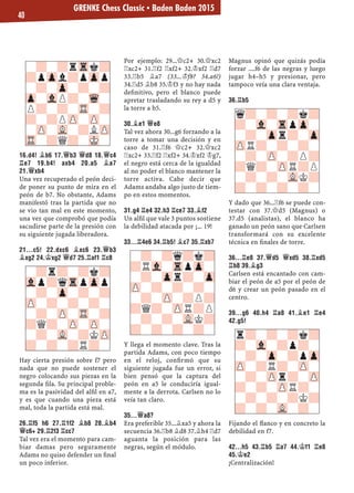 16.D4! ¥B6 17.£B3 £D8 18.£C4
¦E7 19.B4! AXB4 20.A5 ¥A7
21.£XB4
Una vez recuperado el peón deci-
de poner su punto de mira en el
peón de b7. No obstante, Adams
manifestó tras la partida que no
se vio tan mal en este momento,
una vez que comprobó que podía
sacudirse parte de la presión con
su siguiente jugada liberadora.
21...C5! 22.DXC6 ¥XC6 23.£B3
¥XG2 24.¢XG2 £D7 25.¦AF1 ¦C8
Hay cierta presión sobre f7 pero
nada que no puede sostener el
negro colocando sus piezas en la
segunda ﬁla. Su principal proble-
ma es la pasividad del alﬁl en a7,
y es que cuando una pieza está
mal, toda la partida está mal.
26.¦F5 H6 27.¦1F2 ¥B8 28.¥B4
£C6+ 29.¦2F3 ¦CC7
Tal vez era el momento para cam-
biar damas pero seguramente
Adams no quiso defender un ﬁnal
un poco inferior.
Por ejemplo: 29...£c2+ 30.£xc2
¦xc2+ 31.¦f2 ¦xf2+ 32.¢xf2 ¦d7
33.¦b5 ¥a7 (33...¢f8? 34.a6!)
34.¦d5 ¥b8 35.¢f3 y no hay nada
deﬁnitivo, pero el blanco puede
apretar trasladando su rey a d5 y
la torre a b5.
30.¥E1 £E8
Tal vez ahora 30...g6 forzando a la
torre a tomar una decisión y en
caso de 31.¦f6 £c2+ 32.£xc2
¦xc2+ 33.¦f2 ¦xf2+ 34.¢xf2 ¢g7,
el negro está cerca de la igualdad
al no poder el blanco mantener la
torre activa. Cabe decir que
Adams andaba algo justo de tiem-
po en estos momentos.
31.G4 ¦E4 32.H3 ¦CE7 33.¥F2
Un alﬁl que vale 3 puntos sostiene
la debilidad atacada por ¡... 19!
33...¦4E6 34.¦B5! ¥C7 35.¦XB7
Y llega el momento clave. Tras la
partida Adams, con poco tiempo
en el reloj, conﬁrmó que su
siguiente jugada fue un error, si
bien pensó que la captura del
peón en a5 le conduciría igual-
mente a la derrota. Carlsen no lo
veía tan claro.
35...£A8?
Era preferible 35...¥xa5 y ahora la
secuencia 36.¦b8 ¥d8 37.¥h4 ¦d7
aguanta la posición para las
negras, según el módulo.
Magnus opinó que quizás podía
forzar ....f6 de las negras y luego
jugar h4–h5 y presionar, pero
tampoco veía una clara ventaja.
36.¦B5
Y dado que 36...¦f6 se puede con-
testar con 37.£d5 (Magnus) o
37.d5 (analistas), el blanco ha
ganado un peón sano que Carlsen
transformará con su excelente
técnica en ﬁnales de torre.
36...¦E8 37.£D5 £XD5 38.¦XD5
¦B8 39.¥G3
Carlsen está encantado con cam-
biar el peón de a5 por el peón de
d6 y crear un peón pasado en el
centro.
39...G6 40.H4 ¦A8 41.¥E1 ¦E4
42.G5!
Fijando el ﬂanco y en concreto la
debilidad en f7.
42...H5 43.¦B5 ¦A7 44.¢F1 ¦E8
45.¢E2
¡Centralización!
-?-?rTrk?
?pZpl?pZpp
-?-Zp-?-?
Zp-VlP?-Wq-
P?-?-TR-?
?-?PZP-ZP-
-ZP-VL-?LZP
TR-?Q?-MK-
-?r?-?k?
Vlp?qTrpZpp
-?-Zp-?-?
ZP-?-?-?-
-?-ZP-TR-?
?Q?-ZP-ZP-
-?-VL-?KZP
?-?-?R?-
-?-?q?k?
?RVl-TrpZp-
-?-Zpr?-Zp
ZP-?-?-?-
-?-ZP-?P?
?Q?-ZPR?P
-?-?-VLK?
?-?-?-?-
q?-?-?k?
?-Vl-TrpZp-
-?-Zpr?-Zp
ZPR?-?-?-
-?-ZP-?P?
?Q?-ZPR?P
-?-?-VLK?
?-?-?-?-
r?-?-?k?
?-Vl-?p?-
-?-Zp-?pZp
ZP-?R?-ZP-
-?-ZPr?-ZP
?-?-ZPR?-
-?-?-?K?
?-?-VL-?-
GRENKE Chess Classic ▪ Baden Baden 2015
40
 