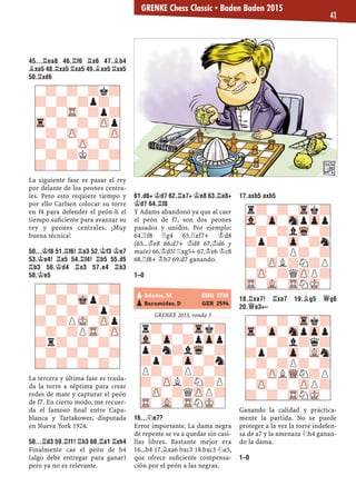 45...¦EA8 46.¦F6 ¦A6 47.¥B4
¥XA5 48.¦XA5 ¦XA5 49.¥XA5 ¦XA5
50.¦XD6
La siguiente fase es pasar el rey
por delante de los peones centra-
les. Pero esto requiere tiempo y
por ello Carlsen colocar su torre
en f4 para defender el peón-h el
tiempo suﬁciente para avanzar su
rey y peones centrales. ¡Muy
buena técnica!
50...¢F8 51.¦F6! ¦A3 52.¢F3 ¢E7
53.¢E4! ¦A5 54.¦F4! ¦B5 55.D5
¦B3 56.¢D4 ¦A3 57.E4 ¦B3
58.¢E5
La tercera y última fase es trasla-
da la torre a séptima para crear
redes de mate y capturar el peón
de f7. En cierto modo, me recuer-
da el famoso ﬁnal entre Capa-
blanca y Tartakower, disputada
en Nueva York 1924.
58...¦D3 59.¦F1! ¦H3 60.¦A1 ¦XH4
Finalmente cae el peón de h4
(algo debe entregar para ganar)
pero ya no es relevante.
61.D6+ ¢D7 62.¦A7+ ¢E8 63.¦A8+
¢D7 64.¦F8
Y Adams abandonó ya que al caer
el peón de f7, son dos peones
pasados y unidos. Por ejemplo:
64.¦f8 ¦g4 65.¦xf7+ ¢d8
(65...¢e8 66.d7+ ¢d8 67.¢d6 y
mate) 66.¢d5! ¦xg5+ 67.¢e6 ¢c8
68.¦f8+ ¢b7 69.d7 ganando.
1–0
GRENKE 2015, ronda 3
16...¤E7?
Error importante. La dama negra
de repente se va a quedar sin casi-
llas libres. Bastante mejor era
16...b4 17.¥xa6 bxc3 18.bxc3 ¤a5,
que ofrece suﬁciente compensa-
ción por el peón a las negras.
17.AXB5 AXB5
18.¦XA7! ¦XA7 19.¥G5 £G6
20.£E3+–
Ganando la calidad y práctica-
mente la partida. No se puede
proteger a la vez la torre indefen-
sa de a7 y la amenaza ¤h4 ganan-
do la dama.
1–0
-?-?-?-?
?-?-Mkp?-
-?-?-?p?
?-?PMK-ZPp
-?-?PTR-ZP
?r?-?-?-
-?-?-?-?
?-?-?-?-
r?-?-Trk?
Vl-Zp-?pZpp
p?n?lWq-?
?p?-Zp-?n
P?-?P?-?
?-ZPL?N?P
-ZP-?QZPP?
TR-VL-TRNMK-
-?-?-?k?
?-?-?p?-
-?-TR-?p?
Tr-?-?-ZPp
-?-ZP-?-ZP
?-?-ZP-?-
-?-?K?-?
?-?-?-?-
r?-?-Trk?
Vl-Zp-SnpZpp
-?-?lWq-?
?p?-Zp-?n
-?-?P?-?
?-ZPL?N?P
-ZP-?QZPP?
TR-VL-TRNMK-
-?-?-Trk?
Tr-Zp-SnpZpp
-?-?l?q?
?p?-Zp-VLn
-?-?P?-?
?-ZPLWQN?P
-ZP-?-ZPP?
?-?-TRNMK-
pAdams, M ENG 2738
pBaramidze, D GER 2594
GRENKE Chess Classic ▪ Baden Baden 2015
41
 