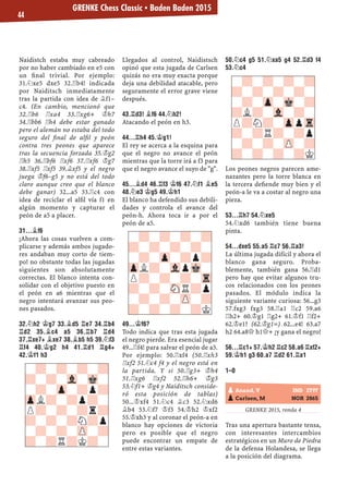 Naidistch estaba muy cabreado
por no haber cambiado en e5 con
un ﬁnal trivial. Por ejemplo:
31.¤xe5 dxe5 32.¦b4! indicada
por Naiditsch inmediatamente
tras la partida con idea de ¥f1–
c4. (En cambio, mencionó que
32.¦b6 ¦xa4 33.¦xg6+ ¢h7
34.¦bb6 ¦h4 debe estar ganado
pero el alemán no estaba del todo
seguro del ﬁnal de alﬁl y peón
contra tres peones que aparece
tras la secuencia forzada 35.¢g2
¦h5 36.¦bf6 ¦xf6 37.¦xf6 ¢g7
38.¦xf5 ¦xf5 39.¥xf5 y el negro
juega ¢f6–g5 y no está del todo
claro aunque creo que el blanco
debe ganar) 32...a5 33.¦c4 con
idea de reciclar el alﬁl vía f1 en
algún momento y capturar el
peón de a5 a placer.
31...¥F6
¡Ahora las cosas vuelven a com-
plicarse y además ambos jugado-
res andaban muy corto de tiem-
po! no obstante todas las jugadas
siguientes son absolutamente
correctas. El blanco intenta con-
solidar con el objetivo puesto en
el peón en a6 mientras que el
negro intentará avanzar sus peo-
nes pasados.
32.¤H2 ¢G7 33.¥D5 ¦E7 34.¦B4
¦D2 35.¥C4 A5 36.¦B7 ¦D4
37.¦XE7+ ¥XE7 38.¥B5 H5 39.¤F3
¦F4 40.¢G2 H4 41.¦D1 ¦G4+
42.¢F1 H3
Llegados al control, Naidistsch
opinó que esta jugada de Carlsen
quizás no era muy exacta porque
deja una debilidad atacable, pero
seguramente el error grave viene
después.
43.¦D3! ¥F6 44.¤H2!
Atacando el peón en h3.
44...¦H4 45.¢G1!
El rey se acerca a la esquina para
que el negro no avance el peón
mientras que la torre irá a f3 para
que el negro avance el suyo de "g".
45...¥D4 46.¦F3 ¢F6 47.¤F1 ¥E5
48.¤E3 ¢G5 49.¢H1
El blanco ha defendido sus debili-
dades y controla el avance del
peón-h. Ahora toca ir a por el
peón de a5.
49...¢F6?
Todo indica que tras esta jugada
el negro pierde. Era esencial jugar
49...¦f4! para salvar el peón de a5.
Por ejemplo: 50.¦xf4 (50.¦xh3
¦xf2 51.¤c4 f4 y el negro está en
la partida. Y si 50.¦g3+ ¢h4
51.¦xg6 ¦xf2 52.¦h6+ ¢g3
53.¤f1+ ¢g4 y Naiditsch conside-
ró esta posición de tablas)
50...¢xf4 51.¤c4 ¥c3 52.¤xd6
¥b4 53.¤f7 ¢f3 54.¢h2 ¢xf2
55.¢xh3 y al coronar el peón-a en
blanco hay opciones de victoria
pero es posible que el negro
puede encontrar un empate de
entre estas variantes.
50.¤C4 G5 51.¤XA5 G4 52.¦D3 F4
53.¤C4
Los peones negros parecen ame-
nazantes pero la torre blanca en
la tercera deﬁende muy bien y el
peón-a le va a costar al negro una
pieza.
53...¦H7 54.¤XE5
54.¤xd6 también tiene buena
pinta.
54...DXE5 55.A5 ¦C7 56.¦A3!
La última jugada difícil y ahora el
blanco gana seguro. Proba-
blemente, también gana 56.¦d1
pero hay que evitar algunos tru-
cos relacionados con los peones
pasados. El módulo indica la
siguiente variante curiosa: 56...g3
57.fxg3 fxg3 58.¦a1 ¦c2 59.a6
¦h2+ 60.¢g1 ¦g2+ 61.¢f1 ¦f2+
62.¢e1? (62.¢g1=) 62...e4! 63.a7
h2 64.a8£ h1£+ ¡y gana el negro!
56...¦C1+ 57.¢H2 ¦C2 58.A6 ¦XF2+
59.¢H1 G3 60.A7 ¦D2 61.¦A1
1–0
GRENKE 2015, ronda 4
Tras una apertura bastante tensa,
con interesantes intercambios
estratégicos en un Muro de Piedra
de la defensa Holandesa, se llega
a la posición del diagrama.
-?-?-?-?
?-?-?-?-
-?-Zp-?p?
ZpL?-VlpMk-
P?-?-?-Tr
?-?-SNR?p
-?-?-ZP-?
?-?-?-?K
-?-?-?-?
?-?-?-?-
-?-Zp-Mk-?
?L?-Vl-?-
P?N?-ZppTr
?-?R?-?p
-?-?-ZP-?
?-?-?-?K
-?-?-?-?
?-?-Vl-Mk-
-?-Zp-?p?
ZpL?-?p?-
P?-?-?r?
?-?-?N?p
-?-?-ZP-?
?-?R?K?-
pAnand, V IND 2797
pCarlsen, M NOR 2865
GRENKE Chess Classic ▪ Baden Baden 2015
44
 